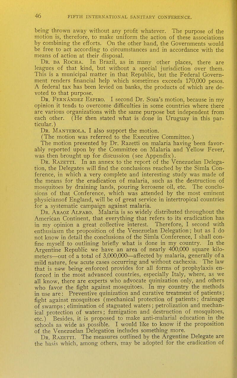 being- thrown away without any profit whatever. The purpose of the motion is, therefore, to make uniform the action of these associations by combining the efiforts. On the other hand, the Governments would be free to act according to circumstances and in accordance with the means of action at their disposal. Dr. DA RocHA. In Brazil, as in many other places, there are leagues of that kind, but without a special jurisdiction over them. This is a municipal matter in that Republic, but the Federal Govern- ment renders financial help which sometimes exceeds 170,000 pesos. A federal tax has been levied on banks, the products of which are de- voted to that purpose. Dr. Fernandez Espiro. I second Dr. Soza's motion, because in my opinion it tends to overcome difficulties in some countries where there are various organizations with the same purpose but independent from each other. (He then stated what is done in Uruguay in this par- ticular.) Dr. Manterola. I also support the motion. (The motion was referred to the Executive Committee.) The motion presented by Dr. Razetti on malaria having been favor- ably reported upon by the Committee on Malaria and Yellow Fever, was then brought up for discussion (see Appendix). Dr. Razetti. In an annex to the report of the Venezuelan Delega- tion, the Delegates will find the conclusions reached by the Simla Con- ference, in which a very complete and interesting study was made of the means for the eradication of malaria, such as the destruction of mosquitoes by draining lands, pouring kerosene oil, etc. The conclu- sions of that Conference, which was attended by the most eminent physiciansof England, will be of great service in intertropical countries for a systematic campaign against malaria. Dr. Araoz Alfaro. Malaria is so widely distributed throughout the American Continent, that everything that refers to its eradication has in my opinion a great collective interest. Therefore, I second with enthusiasm the proposition of the Venezuelan Delegation; but as I do not know in detail the conclusions of the Simla Conference, I shall con- fine myself to outlining briefly what is done in my country. In the Argentine Republic we have an area of nearly 400,000 square kilo- meters—out of a total of 3,000,000—aflPected by malaria, generally of a mild nature, few acute cases occurring and without cachexia. The law that is n®w being enforced provides for all forms of prophylaxis en- forced in the most advanced countries, especially Italy, where, as we all know, there are experts who advocate quinization only, and others who favor the fight against mosquitoes. In my country the methods in use are: Preventive quinization and curative treatment of patients; fight against mosquitoes (mechanical protection of patients; drainage of swamps; elimination of stagnated waters; petrolization and mechan- ical protection of waters; fumigation and destruction of mosquitoes, etc.) Besides, it is proposed to make anti-malarial education in the schools as wide as possible. I would like to know if the proposition of the Venezuelan Delegation includes something more. Dr. Razetti. The measures outlined by the Argentine Delegate are the basis which, among others, may be adopted for the eradication of