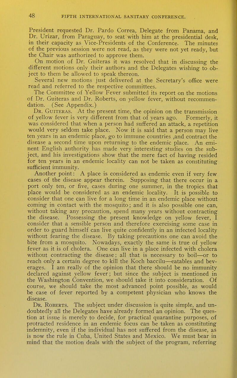 President requested Dr. Pardo Correa, Delegate from Panama, and Dr. Urizar, from Paraguay, to seat with him at the presidential desk, in their capacity as Vice-Presidents of the Conference. The minutes of the previous session were not read, as they were not yet ready, but the Chair was authorized to approve them. On motion of Dr. Guiteras it was resolved that in discussing the different motions only their authors and the Delegates wishing to ob- ject to them be allowed to speak thereon. Several new motions just delivered at the Secretary's office were read and referred to the respective committees. The Committee of Yellow Fever submitted its report on the motions of Dr. Guiteras and Dr. Roberts, on yellow fever, without recommen- dation. (See Appendix.) Dr. Guiteras. At the present time, the opinion on the transmission of yellow fever is very different from that of years ago. Formerly, it was considered that when a person had suffered an attack, a repetition would very seldom take place. Now it is said that a person may live ten years in an endemic place, go to immune countries ,and contract the disease a second time upon returning to the endemic place. An emi- nent English authority has made very interesting studies on the sub- ject, and his investigations show that the mere fact of having resided for ten years in an endemic locality can not be taken as constituting sufficient immunity. Another point: A place is considered as endemic even if very few cases of the disease appear therein. Supposing that there occur in a port only ten, or five, cases during one summer, in the tropics that place would be considered as an endemic locality. It is possible to consider that one can live for a long time in an endemic place without coming in contact with the mosquito; and it is also possible one can, without taking any precaution, spend many years without contracting the disease. Possessing the present knowledge on yellow fever, I consider that a sensible person and therefore exercising some case in order to guard himself can Hve quite confidently in an infected locality without fearing the disease. By taking precautions one can avoid the bite from a mosquito. Nowadays, exactly the same is true of yellow fever as it is of cholera. One can live in a place infected with cholera without contracting the disease; all that is necessary to boil—or to reach only a certain degree to kill the Koch baccilu—eatables and bev- erages. I am really of the opinion that there should be no immunity declared against yellow fever; but since the subject is mentioned in the Washington Convention, we should take it into consideration. Of course, we should take the most advanced point possible, as would be case of fever reported by a competent physician who knows the disease. Dr. Roberts. The subject under discussion is quite simple, and un- doubtedly all the Delegates have already formed an opinion. The ques- tion at issue is merely to decide, for practical quarantine purposes, of protracted residence in an endemic focus can be taken as constituting indemnity, even if the individual has not suffered from the disease, as is now the rule in Cuba, United States and Mexico. We must bear in mind that the motion deals with the subject of the program, referring