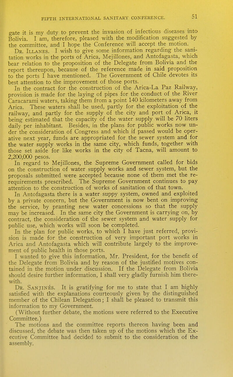 gate it is my duty to prevent the invasion of infectious diseases into Bolivia. I am, therefore, pleased with the modification suggested by the committee, and I hope the Conference will accept the motion. Dr. Illanes. I wish to give some information regarding the sani- tation works in the ports of Arica, Mejillones, and Antofagasta, which bear relation to the proposition of the Delegate from Bolivia and the report thereupon, because of the reference made in said proposition to the ports I have mentioned. The Government of Chile devotes its best attention to the improvement of those ports. In the contract for the construction of the Arica-La Paz Railway, provision is made for the laying of pipes for the conduct of the River Caracarami waters, taking them from a point 140 kilometers away from Arica. These waters shall be used, partly for the exploitation of the railway, and partly for the supply of the city and port of Arica, it being estimated that the capacity of the water supply will be 70 liters daily per inhabitant. Besides, in the plans for public works now un- der the consideration of Congress and which if passed would be oper- ative next year, funds are appropriated for the sewer system and for the water supply works in the same city, which funds, together with those set aside for like works in the city of Tacna, will amount to 2,200,000 pesos. In regard to Mejillones, the Supreme Government called for bids on the construction of water supply works and sewer system, but the proposals submitted were accepted because none of them met the re- requirements prescribed. The Supreme Government continues to pay attention to the construction of works of sanitation of that town. In Antofagasta there is a water suppy system, owned and exploited by a private concern, but the Government is now bent on improving the service, by pranting new water concessions so that the supply may be increased. In the same city the Government is carrying on, by contract, the consideration of the sewer system and water supply for public use, which works will soon be completed. In the plan for pubHc works, to which I have just referred, provi- sion is made for the construction of very important port works in Arica and Antofagasta which will contribute largely to the improve- ment of public health in those ports. I wanted to give this information, Mr. President, for the benefit of the Delegate from Bolivia and by reason of the justified motives con- tained in the motion under discussion. If the Delegate from Bolivia should desire further information, I shall very gladly furnish him there- with. Dr. Sanjines. It is gratifying for me to state that I am highly satisfied with the explanations courteously given by the distinguished member of the Chilean Delegation; I shall be pleased to transmit this information to my Government. (Without further debate, the motions were referred to the Executive Committee.) The motions and the committee reports thereon having been and discussed, the debate was then taken up of the motions which the Ex- ecutive Committee had decided to submit to the consideration of the assembly.