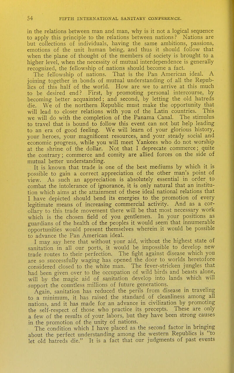 in the relations between man and man, why is it not a logical sequence to apply this principle to the relations between nations? Nations are but collections of individuals, having the same ambitions, passions, emotions of the unit human being, and thus it should follow that when the plane of thought of the members of society is brought to a higher level, when the necessity of mutual interdependence is generally recognized, the fellowship of nations should become a fact. The fellowship of nations. That is the Pan American ideal. A joining together in bonds of mutual understanding of all the Repub- lics of this half of the world. How are we to arrive at this much to be desired end? First, by promoting personal intercourse, by becoming better acquainted; and second, by letting the old hatreds die. We of the northern Republic must make the opportunity that will lead to closer relations with you of the Latin countries. This we will do with the completion of the Panama Canal. The stimulus to travel that is bound to follow this event can not but help leading to an era of good feeHng. We will learn of your glorious history, your heroes, your magnificent resources, and your steady social and economic progress, while you will meet Yankees who do not worship at the shrine of the dollar. Not that I deprecate commerce; quite the contrary; commerce and comity are allied forces on the side of mutual better understanding. It is known that trade is one of the best mediums by which it is possible to gain a correct appreciation of the other man's point of view. As such an appreciation is absolutely essential in order^ to combat the intolerance of ignorance, it is only natural that an institu- tion which aims at the attainment of these ideal national relations that I have depicted should bend its energies to the promotion of every legitimate means of increasing commercial activity. And as a cor- ollary to this trade movement there will be that most necessary work which is the chosen field of you gentlemen. In your positions as guardians of the health of the peoples it would seem that innumerable opportunities would present themselves wherein it would be possible to advance the Pan American ideal. I may say here that without your aid, without the highest state of sanitation in all our ports, it would be impossible to develop new trade routes to their perfection. The fight against disease which you are so successfully waging has opened the door to worlds heretofore considered closed to the white man. The fever-stricken jungles that had been given over to the occupation of wild birds and beasts alone, will by the magic aid of sanitation develop into lands which will support the countless millions of future generations. Again, sanitation has reduced the perils from disease in traveling to a minimum, it has raised the standard of cleanliness among all nations, and it has made for an advance in civilization by promoting the self-respect of those who practice its precepts. These are only a few of the results of your labors, but they have been strong causes in the promotion of the unity of nations. The condition which I have placed as the second factor in bringing about the perfect understanding among the western Republics is to let old hatreds die. It is a fact that our judgments of past events