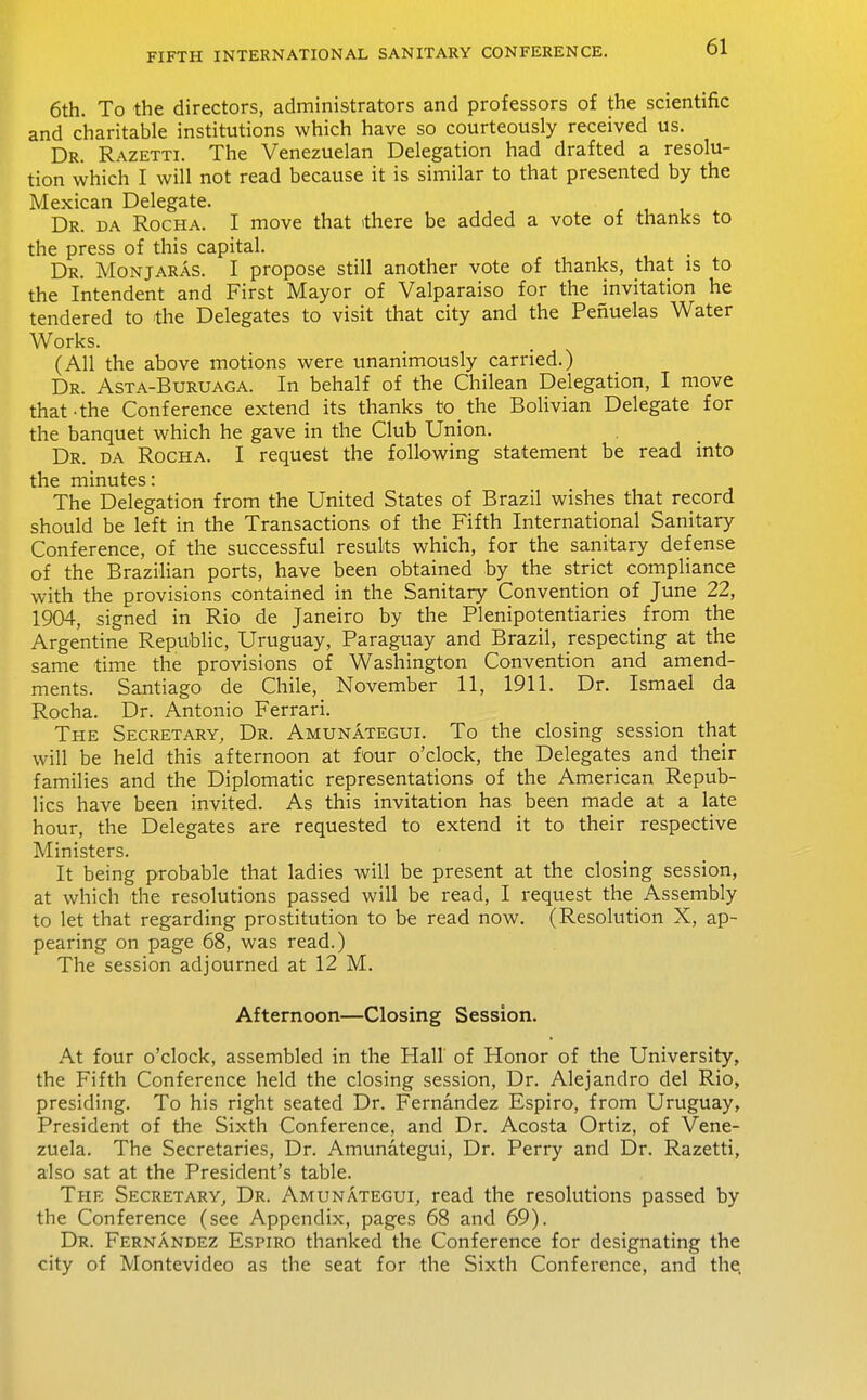 6th. To the directors, administrators and professors of the scientific and charitable institutions which have so courteously received us. Dr. Razetti. The Venezuelan Delegation had drafted a resolu- tion which I will not read because it is similar to that presented by the Mexican Delegate. Dr. da Rocha. I move that there be added a vote of thanks to the press of this capital. Dr. Monjaras. I propose still another vote of thanks, that is to the Intendent and First Mayor of Valparaiso for the invitation he tendered to the Delegates to visit that city and the Penuelas Water Works. (All the above motions were tmanimously carried.) Dr. Asta-Buruaga. In behalf of the Chilean Delegation, I move that-the Conference extend its thanks to the Bolivian Delegate for the banquet which he gave in the Club Union. Dr. da Rocha. I request the following statement be read into the minutes: The Delegation from the United States of Brazil wishes that record should be left in the Transactions of the Fifth International Sanitary Conference, of the successful results which, for the sanitary defense of the Brazilian ports, have been obtained by the strict compliance with the provisions contained in the Sanitary Convention of June 22, 1904, signed in Rio de Janeiro by the Plenipotentiaries from the Argentine Republic, Uruguay, Paraguay and Brazil, respecting at the same time the provisions of Washington Convention and amend- ments. Santiago de Chile, November 11, 1911. Dr. Ismael da Rocha. Dr. Antonio Ferrari. The Secretary, Dr. Amunategui. To the closing session that will be held this afternoon at four o'clock, the Delegates and their families and the Diplomatic representations of the American Repub- lics have been invited. As this invitation has been made at a late hour, the Delegates are requested to extend it to their respective Ministers. It being probable that ladies will be present at the closing session, at which the resolutions passed will be read, I request the Assembly to let that regarding prostitution to be read now. (Resolution X, ap- pearing on page 68, was read.) The session adjourned at 12 M. Afternoon—Closing Session. At four o'clock, assembled in the Hall of Honor of the University, the Fifth Conference held the closing session. Dr. Alejandro del Rio, presiding. To his right seated Dr. Fernandez Espiro, from Uruguay, President of the Sixth Conference, and Dr. Acosta Ortiz, of Vene- zuela. The Secretaries, Dr. Amunategui, Dr. Perry and Dr. Razetti, also sat at the President's table. The Secretary, Dr. Amunategui, read the resolutions passed by the Conference (see Appendix, pages 68 and 69). Dr. Fernandez Espiro thanked the Conference for designating the city of Montevideo as the seat for the Sixth Conference, and the.