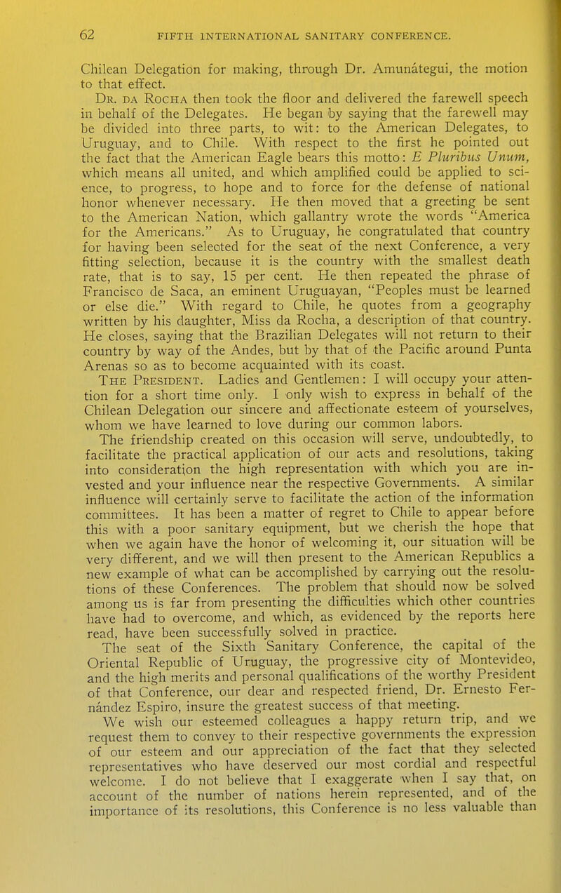 Chilean Delegation for making, through Dr. Amunategui, the motion to that effect. Dr. DA RocHA then took the floor and delivered the farewell speech in behalf of the Delegates. He began by saying that the farewell may be divided into three parts, to wit: to the American Delegates, to Uruguay, and to Chile. With respect to the first he pointed out the fact that the American Eagle bears this motto: E Pluribus Uniim, which means all united, and which amplified could be applied to sci- ence, to progress, to hope and to force for the defense of national honor whenever necessary. He then moved that a greeting be sent to the American Nation, which gallantry wrote the words America for the Americans. As to Uruguay, he congratulated that country for having been selected for the seat of the next Conference, a very fitting selection, because it is the country with the smallest death rate, that is to say, 15 per cent. He then repeated the phrase of Francisco de Saca, an eminent Uruguayan, Peoples must be learned or else die. With regard to Chile, he quotes from a geography written by his daughter. Miss da Rocha, a description of that country. He closes, saying that the Brazilian Delegates will not return to their country by way of the Andes, but by that of die Pacific around Punta Arenas so as to become acquainted with its coast. The President. Ladies and Gentlemen: I will occupy your atten- tion for a short time only. I only wish to express in behalf of the Chilean Delegation our sincere and affectionate esteem of yourselves, whom we have learned to love during our common labors. The friendship created on this occasion will serve, undoubtedly,^ to facilitate the practical application of our acts and resolutions, taking into consideration the high representation with which you are in- vested and your influence near the respective Governments. A similar influence will certainly serve to facilitate the action of the information committees. It has been a matter of regret to Chile to appear before this with a poor sanitary equipment, but we cherish the _ hope that when we again have the honor of welcoming it, our situation will be very different, and we will then present to the American Republics a new example of what can be accomplished by carrying out the resolu- tions of these Conferences. The problem that should now be solved among us is far from presenting the difficulties which other countries have had to overcome, and which, as evidenced by the reports here read, have been successfully solved in practice. The seat of the Sixth Sanitary Conference, the capital of the Oriental Republic of Uruguay, the progressive city of Montevideo, and the high merits and personal qualifications of the worthy President of that Conference, our dear and respected friend. Dr. Ernesto Fer- nandez Espiro, insure the greatest success of that meeting. We wish our esteemed colleagues a happy return trip, and we request them to convey to their respective governments the expression of our esteem and our appreciation of the fact that they selected representatives who have deserved our most cordial and respectful welcome. I do not believe that I exaggerate when I say that, on account of the num.ber of nations herein represented, and of the importance of its resolutions, this Conference is no less valuable than