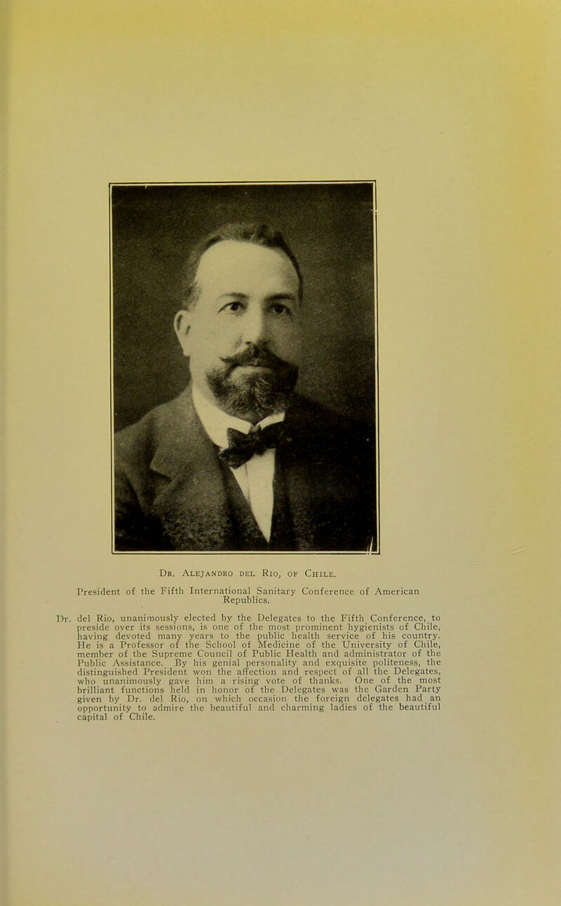 Dr. Alejandro del Rio^ of Chile. President of the Fifth International Sanitary Conference of American Republics. Dr. del Rio, unanimously elected by the Delegates to the Fifth Conference, to preside over its sessions, is one of the most prominent hygienists of Chile, having devoted many years to the public health service of his country. He is a Professor of the School of Medicine of the University of Chile, member of the Supreme Council of Public Health and administrator of the Public Assistance. By his genial personality and exquisite politeness, the distinguished President won the affection and respect of all the Delegates, who unanimously gave him a rising vote of thanks. One of the most brilliant functions held in honor of the Delegates was the Garden Party given by Dr. del Rio, on which occasion the foreign delegates had an opportunity to admire the beautiful and charming ladies of the beautiful capital of Chile.
