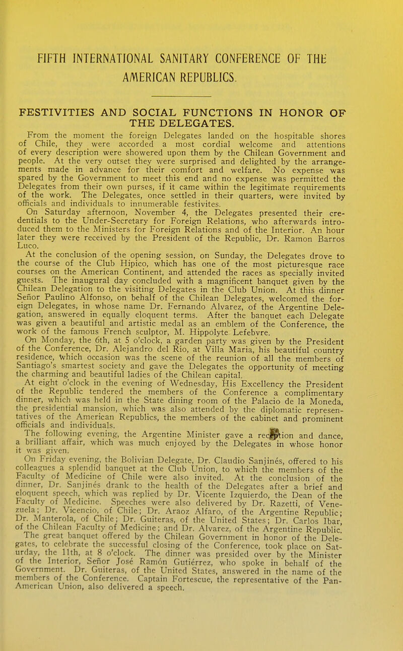 AMERICAN REPUBLICS. FESTIVITIES AND SOCIAL FUNCTIONS IN HONOR OF THE DELEGATES. From the moment the foreign Delegates landed on the hospitable shores of Chile, they were accorded a most cordial welcome and attentions of every description were showered upon them by the Chilean Government and people. At the very outset they were surprised and delighted by the arrange- ments made in advance for their comfort and welfare. No expense was spared by the Government to meet this end and no expense was permitted the Delegates from their own purses, if it came within the legitimate requirements of the work. The Delegates, once settled in their quarters, were invited by officials and individuals to innumerable festivites. On Saturday afternoon, November 4, the Delegates presented their cre- dentials to the Under-Secretary for Foreign Relations, who afterwards intro- duced them to the Ministers for Foreign Relations and of the Interior. An hour later they were received by the President of the Republic, Dr. Ramon Barros Luco. At the conclusion of the opening session, on Sunday, the Delegates drove to the course of the Club Hipico, which has one of the most picturesque race courses on the American Continent, and attended the races as specially invited guests. The inaugural day concluded with a magnificent banquet given by the Chil ean Delegation to the visiting Delegates in the Club Union. At this dinner Seiior Paulino Alfonso, on behalf of the Chilean Delegates, welcomed the for- eign Delegates, in whose name Dr. Fernando Alvarez, of the Argentine Dele- gation, answered in equally eloquent terms. After the banquet each Delegate was given a beautiful and artistic medal as an emblem of the Conference, the work of the famous French sculptor, M. Hippolyte Lefebvre. On Monday, the 6th, at 5 o'clock, a garden party was given by the President of the Conference, Dr. Alejandro del Rio, at Villa Maria, his beautiful country residence, \vhich occasion was the scene of the reunion of all the members of Santiago's smartest society and gave the Delegates the opportunity of meeting the charming and beautiful ladies of the Chilean capital. At eight o'clock in the evening of Wednesday, His Excellency the President of the Republic tendered the members of the Conference a complimentary dinner, which was held in the State dining room of the Palacio de la Moneda, the presidential mansion, which was also attended by the diplomatic represen- tatives of the American Republics, the members of the cabinet and prominent officials and individuals. The following evening, the Argentine Minister gave a recjl^ion and dance, a brilliant affair, which was much enjoyed by the Delegates in whose honor it was given. On Friday evening, the Bolivian Delegate, Dr. Claudio Sanjines, offered to his colleagues a splendid banquet at the Qub Union, to which the members of the Faculty of Medicine of Chile were also invited. At the conclusion of the dmner. Dr. Sanjines drank to the health of the Delegates after a brief and eloquent speech, which was replied by Dr. Vicente Izquierdo, the Dean of the Faculty of Medicine. Speeches were also delivered by Dr. Razetti, of Vene- zuela; Dr. Vicencio. of Chile; Dr. Araoz Alfaro, of the Argentine Republic; Dr. Manterola, of Chile; Dr. Guiteras, of the United States; Dr. Carlos Ibar, of the Chilean Faculty of Medicine; and Dr. Alvarez, of the Argentine Republic' The great banquet offered by the Chilean Government in honor of the Dele- gates, to celebrate the successful closing of the Conference, took place on Sat- urday, the 11th, at 8 o'clock. The dinner was presided over by the Minister of the Interior, Senor Jose Ramon Gutierrez, who spoke in behalf of the Government. Dr. Guiteras, of the United States, answered in the name of the members of the Conference. Captain Fortescue, the representative of the Pan- American Union, also delivered a speech.