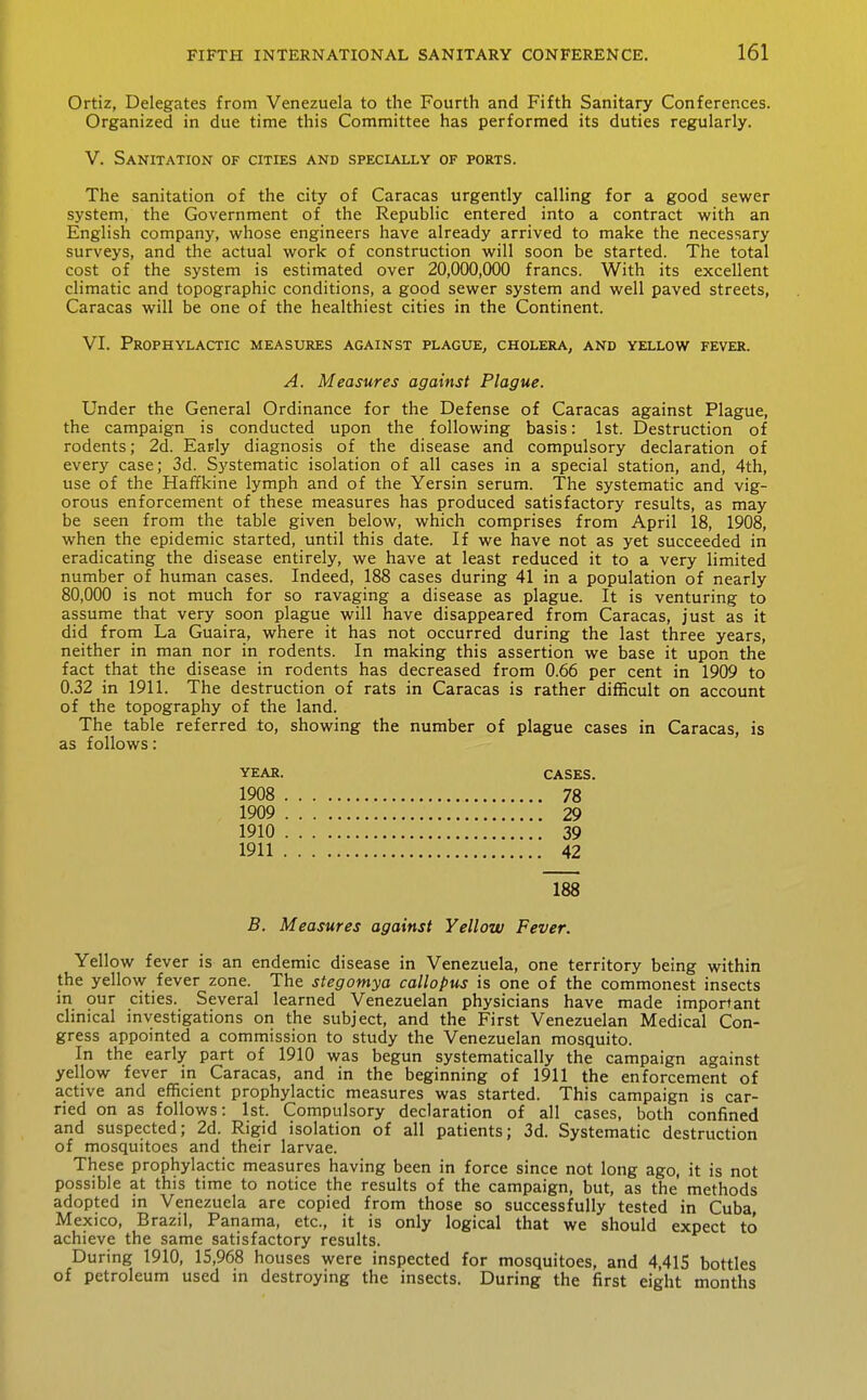 Ortiz, Delegates from Venezuela to the Fourth and Fifth Sanitary Conferences. Organized in due time this Committee has performed its duties regularly. V. Sanitation of cities and specially of ports. The sanitation of the city of Caracas urgently calling for a good sewer system, the Government of the Republic entered into a contract with an English company, whose engineers have already arrived to make the necessary surveys, and the actual work of construction will soon be started. The total cost of the system is estimated over 20,000,000 francs. With its excellent climatic and topographic conditions, a good sewer system and well paved streets, Caracas will be one of the healthiest cities in the Continent. VI. Prophylactic measures against plague, cholera, and yellow fever. A. Measures against Plague. Under the General Ordinance for the Defense of Caracas against Plague, the campaign is conducted upon the following basis: 1st. Destruction of rodents; 2d. Early diagnosis of the disease and compulsory declaration of every case; 3d. Systematic isolation of all cases in a special station, and, 4th, use of the Haffkine lymph and of the Yersin serum. The systematic and vig- orous enforcement of these measures has produced satisfactory results, as may be seen from the table given below, which comprises from April 18, 1908, when the epidemic started, until this date. If we have not as yet succeeded in eradicating the disease entirely, we have at least reduced it to a very limited number of human cases. Indeed, 188 cases during 41 in a population of nearly 80,000 is not much for so ravaging a disease as plague. It is venturing to assume that very soon plague will have disappeared from Caracas, just as it did from La Guaira, where it has not occurred during the last three years, neither in man nor in rodents. In making this assertion we base it upon the fact that the disease in rodents has decreased from 0.66 per cent in 1909 to 0.32 in 1911. The destruction of rats in Caracas is rather difficult on account of the topography of the land. The table referred to, showing the number of plague cases in Caracas, is as follows: year. cases. 1908 78 1909 29 1910 39 1911 42 188 B. Measures against Yellow Fever. Yellow fever is an endemic disease in Venezuela, one territory being within the yellovy- fever zone. The stegomya callopus is one of the commonest insects in our cities. Several learned Venezuelan physicians have made important clinical investigations on the subject, and the First Venezuelan Medical Con- gress appointed a commission to study the Venezuelan mosquito. In the early part of 1910 was begun systematically the campaign against yellow fever in Caracas, and in the beginning of 1911 the enforcement of active and efficient prophylactic measures was started. This campaign is car- ried on as follows: 1st. Compulsory declaration of all cases, both confined and suspected; 2d. Rigid isolation of all patients; 3d. Systematic destruction of mosquitoes and their larvae. These prophylactic measures having been in force since not long ago, it is not possible at this time to notice the results of the campaign, but, as the methods adopted in Venezuela are copied from those so successfully tested in Cuba Mexico, Brazil, Panama, etc., it is only logical that we should expect to achieve the same satisfactory results. During 1910, 15,968 houses were inspected for mosquitoes, and 4,415 bottles of petroleum used in destroying the insects. During the first eight months