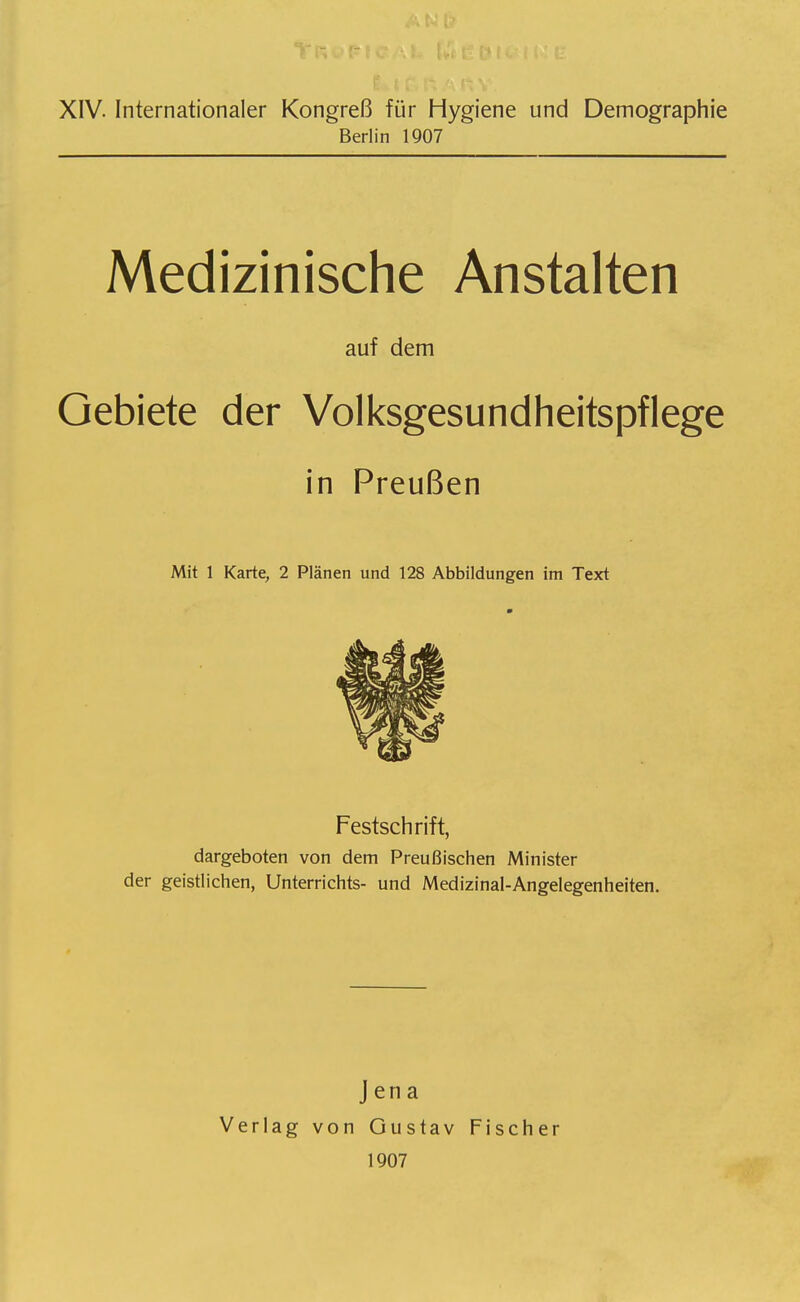 XIV. Internationaler Kongreß für Hygiene und Demographie Berlin 1907 Medizinische Anstalten auf dem Gebiete der Volksgesundheitspflege in Preußen Mit 1 Karte, 2 Plänen und 128 Abbildungen im Text Festschrift, dargeboten von dem Preußischen Minister der geistlichen, Unterrichts- und Medizinal-Angelegenheiten. Verlag Jena von Gustav 1907 Fischer