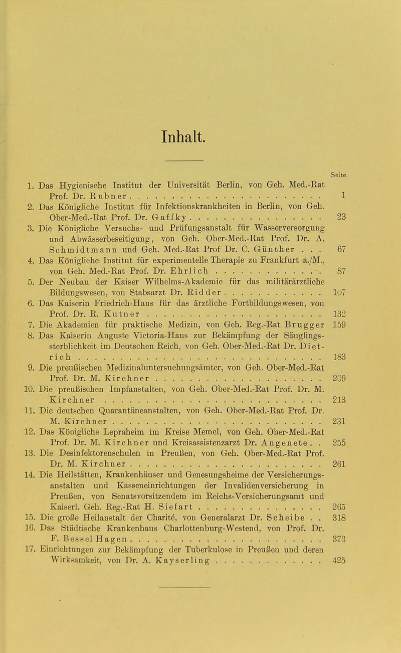 Inhalt. Seite 1. Das Hygienische Institut der Universität Berlin, von Geh. Med.-Eat Prof. Dr. Eubner 1 2. Das Königliche Institut für Infektionskrankheiten in Berlin, von Geh. Ober-Med.-Eat Prof. Dr. Gaffky 23 3. Die Königliche Versuchs- und Prüfungsanstalt für Wasserversorgung und Abwässerbeseitigung, von Geh. Ober-Med.-Eat Prof. Dr. A. Schmidtmann und Geh. Med.-Eat Prof Dr. C. Günther ... 67 4. Das Königliche Institut für experimentelle Therapie zu Frankfurt a./M., von Geh. Med.-Eat Prof. Dr. Ehrlich 87 5. Der Neubau der Kaiser Wilhelme-Akademie für das militärärztlichc Bildungswesen, von Stabsarzt Dr. Eid der 1()7 6. Das Kaiserin Friedrich-Haus für das ärztliche Fortbildungswesen, von Prof. Dr. E. Kutuer 132 7. Die Akademien für praktische Medizin, von Geh. Eeg.-Eat Brugger 159 8. Das Kaiserin Auguste Victoria-Haus zur Bekämpfung der Säuglings- sterblichkeit im Deutschen Eeich, von Geh. Ober-Med.-Eat Dr. Diet- rich 183 9. Die preußischen Medizin aluntersuchungsämter, von Geh. Ober-Med.-Eat Prof. Dr. M. Kirchner 209 10. Die preußischen Impfanstalten, von Geh. Ober-Med.-Eat Prof. Dr. M. Kirchner 213 11. Die deutschen Quarantäneanstalten, von Geh. Ober-Med.-Eat Prof. Dr. M. Kirchner 231 12. Das Königliche Lepraheim im Kreise Memel, von Geh. Ober-Med.-Eat Prof. Dr. M. Kirchner und Kreisassistenzarzt Dr. Angenete. . 255 13. Die Desinfektorenschulen in Preußen, von Geh. Ober-Med.-Eat Prof. Dr. M. Kirchner 261 14. Die Heilstätten, Krankenhäuser und Genesungsheime der Versicherungs- anstalten und Kasseneinrichtungen der Invalidenversicherung in Preußen, von Senatsvorsitzendera im Eeichs-Versicherungsamt und Kaiserl. Geh. Eeg.-Eat H. Siefart 265 15. Die große Heilanstalt der Charit^, von Generalarzt Dr. Scheibe . . 318 16. Das Städtische Krankenhaus Charlottenburg-Westend, von Prof. Dr. F. Besse! Hagen 373 17. Einrichtungen zur Bekämpfung der Tuberkulose in Preußen und deren Wirknamkeit, von Dr. Ä. Kayserling 425