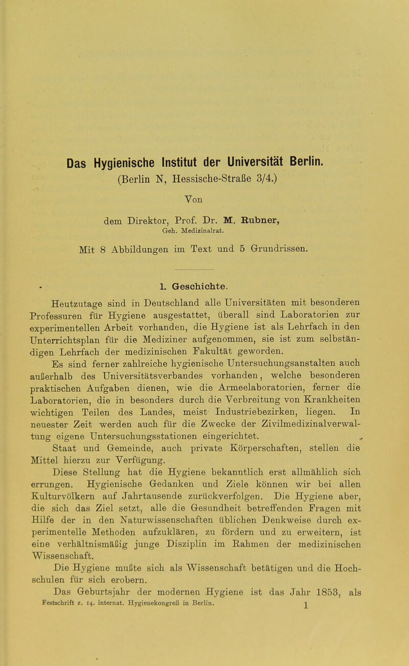 Das Hygienische Institut der Universität Berlin. (Berlin N, Hessische-Straße 3/4.) Von dem Direktor, Prof. Dr. M, Rubner, Geh. Medizinalrat. Mit 8 Abbildungen im Text und 5 Grundrissen. 1. Geschichte. Heutzutage sind in Deutschland alle Universitäten mit besonderen Professuren für Hygiene ausgestattet, überall sind Laboratorien zur experimentellen Arbeit vorhanden, die Hygiene ist als Lehrfach in den Unterrichtsplan für die Mediziner aufgenommen, sie ist zum selbstän- digen Lehrfach der medizinischen Fakultät geworden. Es sind ferner zahlreiche hygienische Untersuchimgsanstalten auch außerhalb des Universitätsverbandes vorhanden, welche besonderen praktischen Aufgaben dienen, wie die Armeelaboratorien, ferner die Laboratorien, die in besonders durch die Verbreitung von Krankheiten wichtigen Teilen des Landes, meist Industriebezirken, liegen. La neuester Zeit werden auch für die Zwecke der Zivilmedizinalverwal- tung eigene Untersuchungsstationen eingerichtet. Staat und Gremeinde, auch private Körperschaften, stellen die Mittel hierzu zur Verfügung. Diese Stellung hat die Hygiene bekanntlich erst allmählich sich errungen. Hygienische Gedanken und Ziele können wir bei allen Kulturvölkern auf Jahrtausende zurückverfolgen. Die Hygiene aber, die sich das Ziel setzt, alle die Gesundheit betreffenden Fragen mit Hilfe der in den Naturwissenschaften üblichen Denkweise durch ex- perimentelle Methoden aufzuklären, zu fördern und zu erweitern, ist eine verhältnismäßig junge Disziplin im Rahmen der medizinischen Wissenschaft. Die Hygiene mußte sich als Wissenschaft betätigen und die Hoch- schulen für sich erobern. Das Geburtsjahr der modernen Hygiene ist das Jahr 1853, als