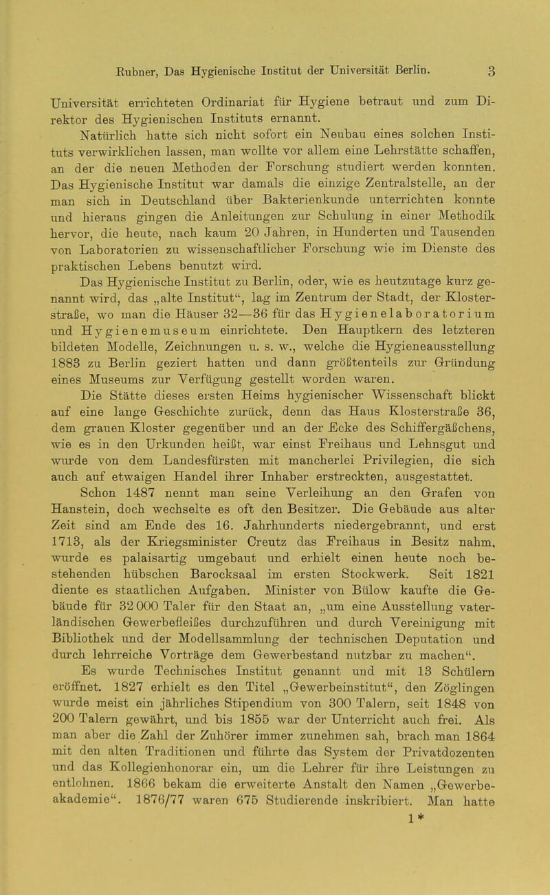 Universität errichteten Ordinariat für Hygiene betraut und zum Di- rektor des Hygienischen Instituts ernannt. Natürlich hatte sich nicht sofort ein Neubau eines solchen Insti- tuts verwirklichen lassen, man wollte vor allem eine Lehrstätte schaffen, an der die neuen Methoden der Forschung studiert werden konnten. Das Hygienische Institut war damals die einzige Zentralstelle, an der man sich in Deutschland über Bakterienkunde unterrichten konnte und hieraus gingen die Anleitungen zur Schulung in einer Methodik hervor, die heute, nach kaum 20 Jahren, in Hunderten und Tausenden von Laboratorien zu wissenschaftlicher Forschung wie im Dienste des praktischen Lebens benutzt wird. Das Hygienische Institut zu Berlin, oder, wie es heutzutage kurz ge- nannt wird, das „alte Institut, lag im Zentrum der Stadt, der Kloster- straße, wo man die Häuser 32—36 für das Hygienelab Oratorium und Hygienemuseum einrichtete. Den Hauptkern des letzteren bildeten Modelle, Zeichnungen u. s. w., welche die Hygieneausstellung 1883 zu Berlin geziert hatten und dann größtenteils zur Gi'ündung eines Museums zur Verfügung gestellt worden waren. Die Stätte dieses ersten Heims hygienischer Wissenschaft blickt auf eine lange Geschichte zurück, denn das Haus Klosterstraße 36, dem grauen Kloster gegenüber und an der Ecke des Schiffergäßchens, wie es in den Urkunden heißt, war einst Freihaus und Lehnsgut und wurde von dem Landesfürsten mit mancherlei Privilegien, die sich auch auf etwaigen Handel ihrer Inhaber erstreckten, ausgestattet. Schon 1487 nennt man seine Verleihung an den Grafen von Hanstein, doch wechselte es oft den Besitzer. Die Gebäude aus alter Zeit sind am Ende des 16. Jahrhunderts niedergebrannt, und erst 1713, als der Kriegsminister Creutz das Freihaus in Besitz nahm, wurde es palaisartig umgebaut und erhielt einen heute noch be- stehenden hübschen Barocksaal im ersten Stockwerk. Seit 1821 diente es staatlichen Aufgaben. Minister von Bülow kaufte die Ge- bäude für 32 000 Taler für den Staat an, „um eine Ausstellung vater- ländischen Gewerbefleißes durchzuführen und durch Vereinigung mit Bibliothek und der Modellsammlung der technischen Deputation und durch lehrreiche Vorträge dem Gewerbestand nutzbar zu machen. Es wurde Technisches Institut genannt und mit 13 Schülern eröffnet. 1827 erhielt es den Titel „Gewerbeinstitut, den Zöglingen wurde meist ein jährliches Stipendium von 300 Talern, seit 1848 von 200 Talern gewährt, und bis 1855 war der Unterricht auch frei. Als man aber die Zahl der Zuhörer immer zunehmen sah, brach man 1864 mit den alten Traditionen und führte das System der Privatdozenten und das Kollegienhonorar ein, um die Lehrer für ihre Leistungen zu entlohnen. 1866 bekam die erweiterte Anstalt den Namen „Gewerbe- akademie. 1876/77 waren 675 Studierende inskribiert. Man hatte 1*