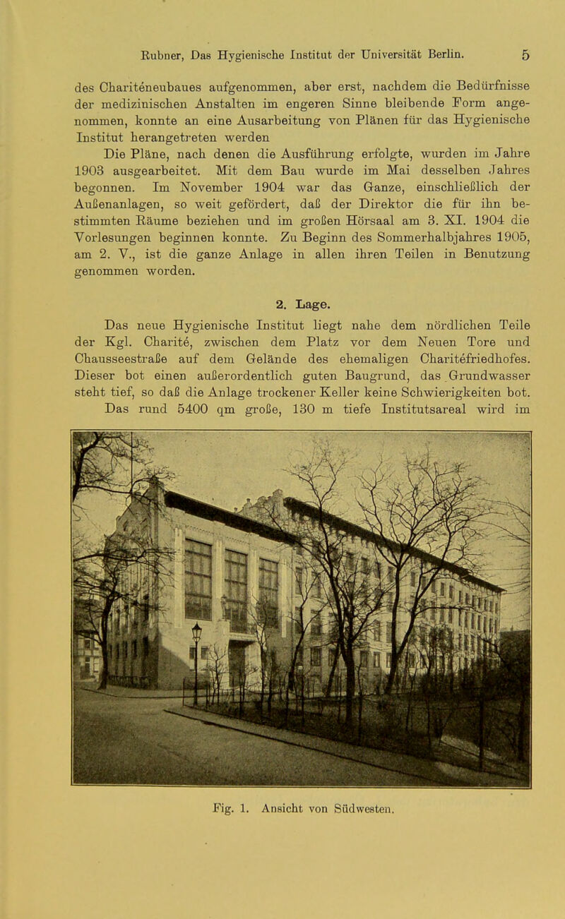 des Ohariteneubaues aufgenommen, aber erst, nachdem die Bedürfnisse der medizinischen Anstalten im engeren Sinne bleibende Form ange- nommen, konnte an eine Ausarbeitung von Plänen für das Hygienische Institut herangetreten werden Die Pläne, nach denen die Ausführung erfolgte, wurden im Jahre 1903 ausgearbeitet. Mit dem Bau wurde im Mai desselben Jahres begonnen. Im November 1904 war das Ganze, einschließlich der Außenanlagen, so weit gefördert, daß der Direktor die für ihn be- stimmten Räume beziehen und im großen Hörsaal am 3. XI. 1904 die Vorlesungen beginnen konnte. Zu Beginn des Sommerhalbjahres 1905, am 2. V., ist die ganze Anlage in allen ihren Teilen in Benutzung genommen worden. 2. Lage. Das neue Hygienische Institut liegt nahe dem nördlichen Teile der Kgl. Charite, zwischen dem Platz vor dem Neuen Tore und Chausseestraße auf dem Gelände des ehemaligen Charitefriedhofes. Dieser bot einen außerordentlich guten Baugrund, das Grundwasser steht tief, so daß die Anlage trockener Keller keine Schwierigkeiten bot. Das rund 5400 qm große, 130 m tiefe Institutsareal wird im Fig. 1. Ansicht von Südwesten.