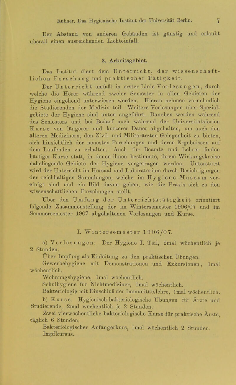 Der Abstand von anderen Gebäuden ist günstig und erlaubt überall einen ausreichenden Lichteihfall. 3. Arbeitsgebiet. Das Institut dient dem Unterricht, der wissenschaft- lichen forschung und praktischer Tätigkeit. Der Unterricht umfaßt in erster Linie Vorlesungen , durch welche die Hörer während zweier Semester in allen Gebieten der Hygiene eingehend unterwiesen werden. Hieran nehmen vornehmlich die Studierenden der Medizin teil. Weitere Vorlesungen über Spezial- gebiete der Hygiene sind unten angeführt. Daneben werden während -des Semesters und bei Bedarf auch während der Universitätsferien Kurse von längerer und kürzerer Dauer abgehalten, nm auch den Älteren Medizinern, den Zivil- und Militärärzten Gelegenheit zu bieten, sich hinsichtlich der neuesten Forschungen und deren Ergebnissen auf dem Laufenden zu erhalten. Auch für Beamte und Lehrer finden häufiger Kurse statt, in denen ihnen bestimmte, ihrem Wirkungskreise naheliegende Gebiete der Hygiene vorgetragen werden. Unterstützt wird der Unterricht im Hörsaal und Laboratorium durch Besichtigungen der reichhaltigen Sammlungen, welche im Hygiene-Museum ver- einigt sind und ein Bild davon geben, wie die Praxis sich zu den wissenschaftlichen Forschungen stellt. Uber den Umfang der Unterrichtstätigkeit orientiert folgende Zusammenstellung der im Wintersemester 1906/07 und im Sommersemester 1907 abgehaltenen Vorlesungen und Kurse. L Wintersemester 1906/07. a) Vorlesungen: Der Hygiene I. Teil, 2mal wöchentlich je ■2 Stunden. Über Impfung als Einleitung zu den praktischen Übungen. Gewerbehygiene mit Demonstrationen und Exkursionen, Imal wöchentlich. Wohnungshygiene, Imal wöchentlich. Schulhygiene für Nichtmediziner, Imal wöchentlich. Bakteriologie mit Einschluß der Immunitätslehre, Imal wöchentlich. b) Kurse. Hygienisch-bakteriologische Übungen für Ärzte und Studierende, 2mal wöchentlich je 2 Stunden. Zwei vierwöchentliche bakteriologische Kurse für praktische Ärzte, täglich 6 Stunden. Bakteriologischer Anfängerkurs, Imal wöchentlich 2 Stunden. Impfkursus.