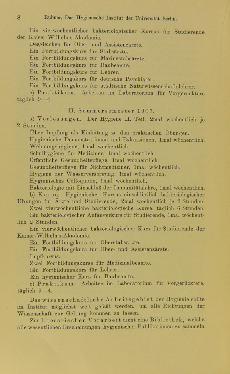 Ein vierwöchentlicher bakteriologischer Kursus für Studierende der Kaiser-Wilhelms-Akademie. Desgleichen für Ober- und Assistenzärzte. Ein Fortbildungskurs für Stabsärzte. Ein Fortbildungskurs für Marinestabsärzte. Ein Fortbildungskurs für Baubeamte. Ein Fortbildungskurs für Lehrer. Ein Fortbildungskurs füi' deutsche Psychiater. Ein Fortbildungskurs für städtische Naturwissenschaftslehrer. c) Praktikum. Arbeiten im Laboratorium für Vorgerücktere täglich 9—4. II. Sommersemester 1907. a) Vorlesungen. Der Hygiene II. Teil, 2mal wöchentlich je 2 Stunden. Über Impfung als Einleitung zu den praktischen Übungen. Hygienische Demonstrationen und Exkursionen, Imal wöchentlich. Wohnungshygiene, Imal wöchentlich. Schulhygiene für Mediziner, Imal wöchentlich. Öffentliche Gesundheitspflege, Imal wöchentlich. Gesundheitspflege für Nichtmediziner, Imal wöchentlich. Hygiene der Wasserversorgung, Imal wöchentlich. Hygienisches Colloquium, Imal wöchentlich. Bakteriologie mit Einschluß der Immunitätslehre, Imal wöchentlich. b) Kurse. Hygienischer Kursus einschließlich bakteriologischer Übungen für Arzte und Studierende, 2mal wöchentlich je 2 Stunden. Zwei vierwöchentliche bakteriologische Kurse, täglich 6 Stunden. Ein bakteriologischer Anfängerkurs für Studierende, Imal wöchent- lich 2 Stunden. Ein vierwöchentlicher bakteriologischer Kurs für Studierende der Kaiser-Wilhelms-Akademie. Ein Fortbildungskurs für Oberstabsärzte. Ein Fortbildungskurs für Ober- und Assistenzärzte. Impfkursus. Zwei Fortbildungskurse für Medizinalbeamte. Ein Fortbildungskurs für Lehrer. Ein hygienischer Kurs für Baubeamte. c) Praktikum. Arbeiten im Laboratorium für Vorgerücktere^ täglich 9—4. Das wissenschaftliche Arbeitsgebiet der Hygienie sollte im Institut möglichst weit gefaßt werden, um alle Richtungen der Wissenschaft zur Geltung kommen zu lassen. Zur literarischen Vorarbeit dient eine Bibliothek, welche alle wesentlichen Erscheinungen hygienischer Publikationen zu sammeln
