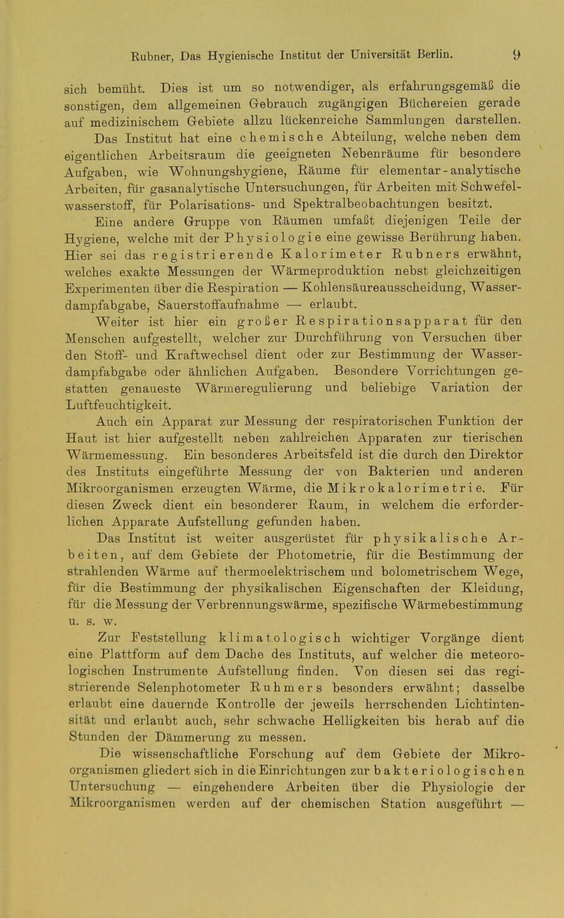 sich bemüht. Dies ist um so notwendiger, als erfahrungsgemäß die sonstigen, dem allgemeinen Gebrauch zugängigen Büchereien gerade auf medizinischem Gebiete allzu lückenreiche Sammlungen darstellen. Das Institut hat eine chemische Abteilung, weicheneben dem eigentlichen Arbeitsraum die geeigneten Nebenräume für besondere Aufgaben, wie Wohnungshygiene, Eäume für elementar - analytische Arbeiten, für gasanalytische Untersuchungen, für Arbeiten mit Schwefel- wasserstoff, für Polarisations- und Spektralbeobachtungen besitzt. Eine andere Gruppe von Räumen umfaßt diejenigen Teile der Hygiene, welche mit der Physiologie eine gewisse Berührung haben. Hier sei das registrierende Kalorimeter Rubners erwähnt, welches exakte Messungen der Wärmeproduktion nebst gleichzeitigen Experimenten über die Respiration — Kohlensäureausscheidung, Wasser- dampfabgabe, Sauerstoffaufnahme — erlaubt. Weiter ist hier ein großer Respirationsapparat für den Menschen aufgestellt, welcher zur Durchführung von Versuchen über den Stoff- und Kraftwechsel dient oder zur Bestimmung der Wasser- dampfabgabe oder ähnlichen Aufgaben. Besondere Vorrichtungen ge- statten genaueste Wärmeregulierung und beliebige Variation der Luftfeuchtigkeit. Auch ein Apparat zur Messung der respiratorischen Punktion der Haut ist hier aufgestellt neben zahlreichen Apparaten zur tierischen Wärmemessung. Ein besonderes Arbeitsfeld ist die durch den Direktor des Instituts eingeführte Messung der von Bakterien und anderen Mikroorganismen erzeugten Wärme, die Mikrokalorimetrie. Pür diesen Zweck dient ein besonderer Raum, in welchem die erforder- lichen Apparate Aufstellung gefunden haben. Das Institut ist weiter ausgerüstet für physikalische Ar- beiten, auf dem Gebiete der Photometrie, für die Bestimmung der strahlenden Wärme auf thermoelektrischem und bolometrischem Wege, für die Bestimmung der physikalischen Eigenschaften der Kleidung, für die Messung der Verbrennungswärme, spezifische Wärmebestimmung u. s. w. Zur Feststellung klimatologisch wichtiger Vorgänge dient eine Plattform auf dem Dache des Instituts, auf welcher die meteoro- logischen Instrumente Aufstellung finden. Von diesen sei das regi- strierende Selenphotometer Ruhm er s besonders erwähnt; dasselbe erlaubt eine dauernde Kontrolle der jeweils herrschenden Lichtinten- sität und erlaubt auch, sehr schwache Helligkeiten bis herab auf die Stunden der Dämmerung zu messen. Die wissenschaftliche Forschung auf dem Gebiete der Mikro- organismen gliedert sich in die Einrichtungen zur bakteriologischen Untersuchung — eingehendere Arbeiten über die Physiologie der Mikroorganismen werden auf der chemischen Station ausgeführt —