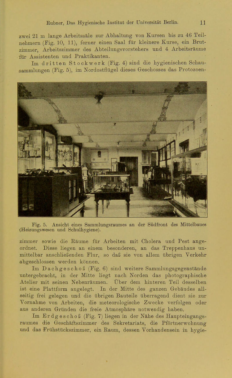 zwei 21 m lange Arbeitssäle zur Abhaltung von Kursen bis zu 46 Teil- nehmern (Fig. 10, 11), ferner einen Saal für kleinere Kurse, ein Brut- zimmer, Arbeitszimmer des Abteilungsvorstehers und 4 Arbeitsräume für Assistenten und Praktikanten. Im dritten Stockwerk (Fig. 4) sind die hygienischen Schau- sammlungen (Fig. 5), im Nordostflügel dieses Geschosses das Protozoen- Fig. 5. Ansicht eines Sammlungsraumes an der Südfront des Mittelbaues <Heizungswesen und Schulhygiene). zimmer sowie die Räume für Arbeiten mit Cholera und Pest ange- ordnet. Diese liegen an einem besonderen, an das Treppenhaus un- mittelbar anschließenden Flur, so daß sie von allem übrigen Verkehr abgeschlossen werden können. Im Dachgeschoß (Fig. 6) sind weitere Sammlungsgegenstände untergebracht, in der Mitte liegt nach Norden das photographische Atelier mit seinen Nebenräumen. Uber dem hinteren Teil desselben ist eine Plattform angelegt. In der Mitte des ganzen Gebäudes all- seitig frei gelegen und die übrigen Bauteile überragend dient sie zur Vornahme von Arbeiten, die meteorologische Zwecke verfolgen oder aus anderen Gründen die freie Atmosphäre notwendig haben. Im Erdgeschoß (Fig. 7) liegen in der Nähe des Haupteingangs- raumes die Geschäftszimmer des Sekretariats, die Pförtnerwohnung und das Frühstückszimmer, ein Raum, dessen Vorhandensein in hygie-
