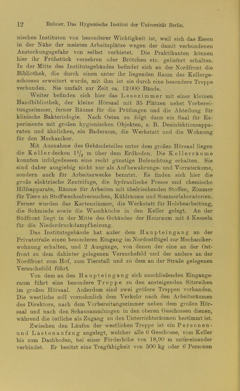 nischen Instituten von besonderer Wichtigkeit ist, weil sich das Essen in der Nähe der meisten Arbeitsplätze wegen der damit verbundenen Ansteckungsgefahr von selbst verbietet. Die Praktikanten können hier ihr Frühstück verzehren oder Brötchen etc. geliefert erhalten. In der Mitte des Institutsgebäudes befindet sich an der Nordfront die Bibliothek, die durch einen unter ihr liegenden ßaum des Kellerge- schosses erweitert wurde, mit ihm ist sie durch eine besondere Treppe verbunden. Sie umfaßt zur Zeit ca. 12 000 Bände. Weiter befinden sich hier das Lesezimmer mit einer kleinen Handbibliothek, der kleine Hörsaal mit 35 Plätzen nebst Vorberei- tungszimmer, ferner Räume für die Prüfungen und die Abteilung für klinische Bakteriologie. Nach Osten zu folgt dann ein Saal für Ex- perimente mit großen hygienischen Objekten, z. B. Desinfektionsappa- raten und ähnlichen, ein Baderaum, die Werkstatt und die Wohnung für den Mechaniker. Mit Ausnahme des Gebäudeteiles unter dem großen Hörsaal liegen die Kell er decken 1^2 m über dem Erdboden. Die Kellerräume konnten infolgedessen eine recht günstige Beleuchtung erhalten. Sie sind daher ausgiebig nicht nur als Aufbewahrungs- und Vorratsräume, sondern auch für Arbeitszwecke benutzt. Es finden sich hier die große elektrische Zentrifuge, die hydraulische Presse und chemische Hilfsapparate, Räume für Arbeiten mit übelriechenden Stoffen, Zimmer für Tiere zu StofPwechselversuchen, Kühlräume und Sommerlaboratorien. Ferner wurden das Kartenzimmer, die Werkstatt für Holzbearbeitung, die Schmiede sowie die Waschküche in den Keller gelegt. An der Südfront liegt in der Mitte des Gebäudes der Heizraum mit 4 Kesseln für die Niederdruckdampfheizung. Das Institutsgebäude hat außer dem Haupteingang an der Privatsti^aße einen besonderen Eingang im Nordostflügel zur Mechaniker- wohnung erhalten, und 2 Ausgänge, von denen der eine an der Ost- front zu dem dahinter gelegenen Versuchsfeld und der andere an der Nordfront zum Hof, zum Tierstall und zu dem an der Straße gelegenen Versuchsfeld führt. Von dem an den Haupteingang sich anschließenden Eingangs- raum führt eine besondere Treppe zu den ansteigenden Sitzreihen im großen Hörsaal. Außerdem sind zwei größere Treppen vorhanden. Die westliche soll vornehmlich dem Verkehr nach den Arbeitsräumen des Direktors, nach dem Vorbereitungszimmer neben dem großen Hör- saal und nach den Schausammlungen in den oberen Geschossen dienen, während die östliche als Zugang zu den Unterrichtsräumen bestimmt ist. Zwischen den Läufen der westlichen Treppe ist ein Person en- und Lastenaufzug angelegt, welcher alle G Geschosse, vom Keller bis zum Dachboden, bei einer Fördei-höhe von 18,90 m untereinander verbindet. Er besitzt eine Tragfähigkeit von 500 kg oder 6 Personen