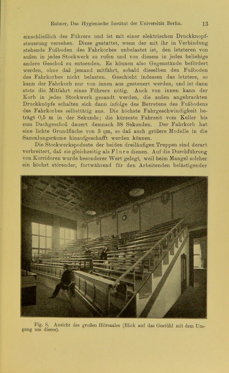einschließlich des Führers und ist mit einer elektrischen Druckknopf- steuerung versehen. Diese gestattet, wenn der mit ihr in Verbindung stehende Fußboden des Fahrkorbes unbelastet ist, den letzteren von aaßen in jedes Stockwerk zu rufen und von diesem in jedes beliebige andere Geschoß zu entsenden. Es können also Gegenstände befördert werden, ohne daß jemand mitfährt, sobald dieselben den FuEboden des Fahrkorbes nicht belasten. Geschieht indessen das letztere, so kann der Fahrkorb nur von innen aus gesteuert werden, und ist dann stets die Mitfahrt eines Führers nötig. Auch von innen kann der Korb in jedes Stockwerk gesandt werden, die außen angebrachten Druckknöpfe schalten sich dann infolge des Betretens des Fußbodens des Fahrkorbes selbsttätig aus. Die höchste Fahrgeschwindigkeit be- trägt 0,5 m in der Sekunde; die kürzeste Fahrzeit vom Keller bis zum Dachgeschoß dauert demnach 38 Sekunden. Der Fahrkorb hat eine lichte Grundfläche von 3 qm, so daß auch größere Modelle in die Sammlungsräume hinaufgeschafft werden können. Die Stockwerkspodeste der beiden dreiläufigen Treppen sind derart verbreitert, daß sie gleichzeitig als F1 u r e dienen. Auf die Durchführung von Korridoren wurde besonderer Wert gelegt, weil beim Mangel solcher ein höchst störender, fortwährend für den Arbeitenden belästigender Fig. 8. Ansicht des großen Hörsaales (Blick auf das Gestühl mit dem Um- gang um dieses).