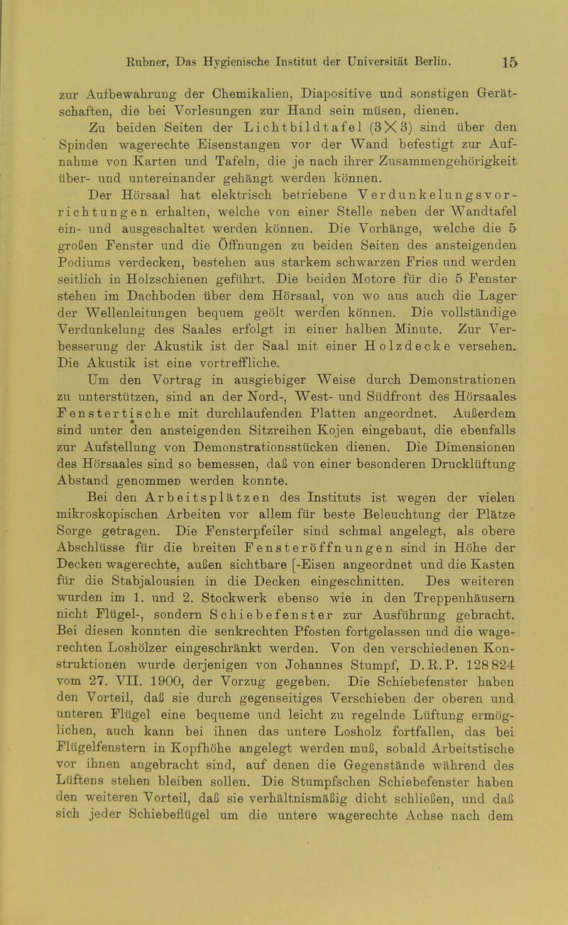zur Aufbewahrung der Chemikalien, Diapositive und sonstigen Gerät- schaften, die bei Vorlesungen zur Hand sein müsen, dienen. Zu beiden Seiten der Lichtbildtafel (3X3) sind über den Spinden wagerechte Eisenstangen vor der Wand befestigt zur Auf- nahme von Karten und Tafeln, die je nach ihrer Zusammengehörigkeit über- und untereinander gehängt werden können. Der Hörsaal hat elektrisch betriebene Verdunkelungsvor- richtungen erhalten, welche von einer Stelle neben der Wandtafel ein- und ausgeschaltet werden können. Die Vorhänge, welche die 5 großen Fenster und die Öffnungen zu beiden Seiten des ansteigenden Podiums verdecken, bestehen aus starkem schwarzen Fries und werden seitlich in Holzschienen geführt. Die beiden Motore für die 5 Fenster stehen im Dachboden über dem Hörsaal, von wo aus auch die Lager der Wellenleitungen bequem geölt werden können. Die vollständige Verdunkelung des Saales erfolgt in einer halben Minute. Zur Ver- besserung der Akustik ist der Saal mit einer Holzdecke versehen» Die Akustik ist eine vortrefPliche. Um den Vortrag in ausgiebiger Weise durch Demonstrationen zu unterstützen, sind an der Nord-, West- und Südfront des Hörsaales Fenstertische mit durchlaufenden Platten angeordnet. Außerdem sind unter den ansteigenden Sitzreihen Kojen eingebaut, die ebenfalls zur Aufstellung von Demonstrationsstücken dienen. Die Dimensionen des Hörsaales sind so bemessen, daß von einer besonderen Drucklüftung Abstand genommen werden konnte. Bei den Arbeitsplätzen des Instituts ist wegen der vielen mikroskopischen Arbeiten vor allem für beste Beleuchtung der Plätze Sorge getragen. Die Fensterpfeiler sind schmal angelegt, als obere Abschlüsse für die breiten Fensteröffnungen sind in Höhe der Decken wagerechte, außen sichtbare [-Eisen angeordnet und die Kasten für die Stabjalousien in die Decken eingeschnitten. Des weiteren wurden im 1. und 2. Stockwerk ebenso wie in den Treppenhäusern nicht Flügel-, sondern Schiebefenster zur Ausführung gebracht. Bei diesen konnten die senkrechten Pfosten fortgelassen und die wage- rechten Loshölzer eingeschränkt werden. Von den verschiedenen Kon- struktionen wurde derjenigen von Johannes Stumpf, D.R. P. 128 824 vom 27. VII. 1900, der Vorzug gegeben. Die Schiebefenster haben den Vorteil, daß sie durch gegenseitiges Verschieben der oberen und unteren Flügel eine bequeme und leicht zu regelnde Lüftung ermög- lichen, auch kann bei ihnen das untere Losholz fortfallen, das bei Flügelfenstern in Kopfhöhe angelegt werden muß, sobald Arbeitstische vor ihnen angebracht sind, auf denen die Gegenstände während des Lüftens stehen bleiben sollen. Die Stumpfschen Schiebefenster haben den weiteren Vorteil, daß sie verhältnismäßig dicht schließen, und daß sich jeder Schiebeflügel um die untere wagerechte Achse nach dem