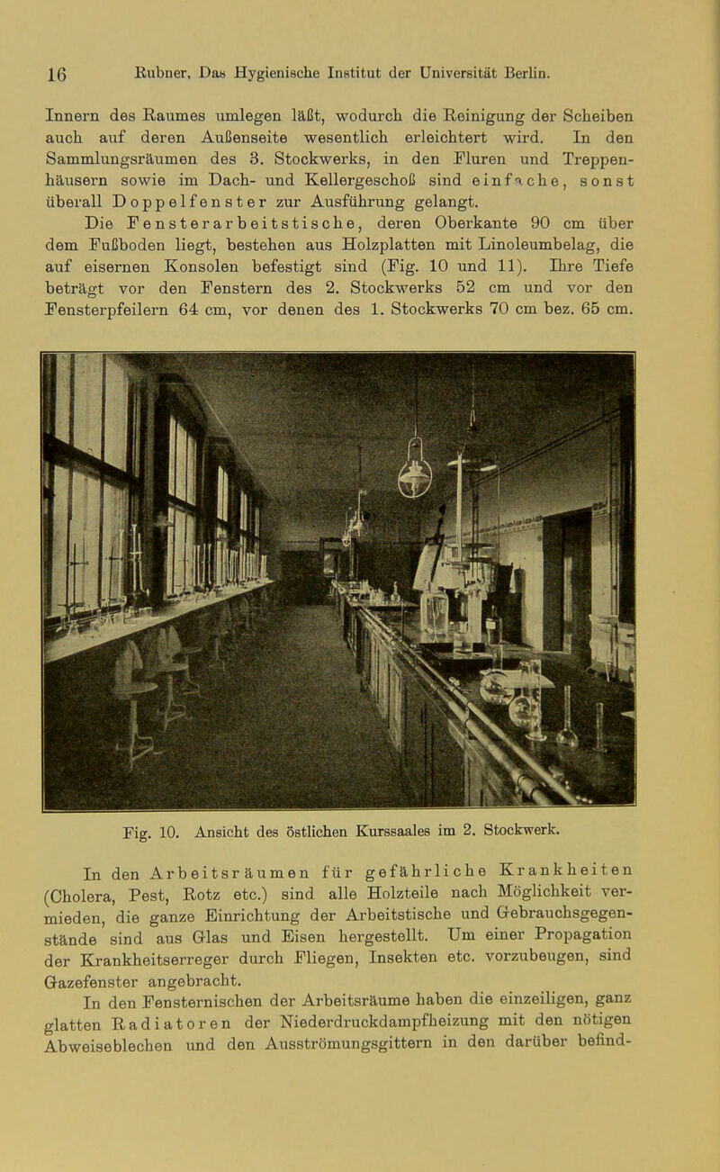 Innern des Raumes umlegen läßt, wodurch die Reinigung der Scheiben auch auf deren Außenseite wesentlich erleichtert wird. In den Sammlungsräumen des 3. Stockwerks, in den Fluren und Treppen- häusern sowie im Dach- und Kellergeschoß sind einfache, sonst überall Doppelfenster zur Ausführung gelangt. Die Fensterarbeitstische, deren Oberkante 90 cm über dem Fußboden liegt, bestehen aus Holzplatten mit Linoleumbelag, die auf eisernen Konsolen befestigt sind (Fig. 10 und 11). Ihre Tiefe beträgt vor den Fenstern des 2. Stockwerks 52 cm und vor den Fensterpfeilern 64 cm, vor denen des 1. Stockwerks 70 cm bez. 65 cm. Fig. 10. Ansicht des östlichen Kurssaales im 2. Stockwerk. In den Arbeitsräumen für gefährliche Krankheiten (Cholera, Pest, Rotz etc.) sind alle Holzteile nach Möglichkeit ver- mieden, die ganze Einrichtung der Arbeitstische und Gebrauchsgegen- stände sind aus Glas und Eisen hergestellt. Um einer Propagation der Krankheitserreger durch Fliegen, Insekten etc. vorzubeugen, sind Gazefenster angebracht. In den Fensternischen der Arbeitsräume haben die einzeiligen, ganz glatten Radiatoren der Niederdruckdampfheizung mit den nötigen Abweiseblechen und den Ausströmungsgittern in den darüber befind-