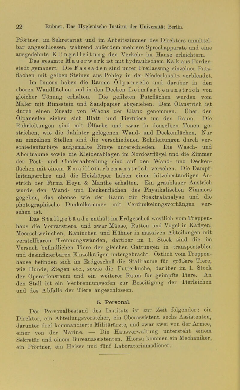 Pförtner, im Sekretariat und im Arbeitszimmer des Direktors unmittel- bar angeschlossen, während außerdem mehrere Sprechapparate und eine ausgedehnte Klingelleitung den Verkehr im Hause erleichtern. Das gesamte Mauerwerk ist mit hydraulischem Kalk aus Förder- stedt gemauert. Die Fassaden sind unter Freilassung einzelner Putz- flächen mit gelben Steinen aus Pohley in der Niederlausitz verblendet. Im Innern haben die Räume Ölpaneele und darüber in den oberen Wandflächen und in den Decken Leimfarbenanstrich von gleicher Tönung erhalten. Die gefilzten Putzflächen wurden vom Maler mit Bimsstein und Sandpapier abgerieben. Dem Ölanstrich ist durch einen Zusatz von Wachs der Glanz genommen. Über den Ölpaneelen ziehen sich Blatt- und Tierfriese um den Raum. Die Rohrleitungen sind mit Ölfarbe und zwar in denselben Tönen ge- strichen, wie die dahinter gelegenen Wand- und Deckenfiächen. Nur an einzelnen Stellen sind die verschiedenen Rohrleitungen durch ver- schiedenfarbige aufgemalte Ringe unterschieden. Die Wasch- und Aborträume sowie die Kleiderablagen im Nordostflügel und die Zimmer der Pest- und Choleraabteilung sind auf den Wand- und Decken- flächen mit einem Emaillefarbenanstrich versehen. Die Dampf- leitungsrohre und die Heizkörper haben einen hitzebeständigen An- strich der Firma Heyn & Manthe erhalten. Ein graublauer Anstrich wurde den Wand- und Deckenflächen des Physikalischen Zimmers gegeben, das ebenso wie der Raum für Spektralanalyse und die photographische Dunkelkammer mit Verdunkelungsvorhängen ver- sehen ist. Das Stallgebäude enthält im Erdgeschoß westlich vom Treppen- haus die Vorratstiere, und zwar Mäuse, Ratten und Vögel in Käfigen, Meerschweinchen, Kaninchen und Hühner in massiven Abteilungen mit verstellbaren Trennungswänden, darüber im 1. Stock sind die im Versuch befindlichen Tiere der gleichen Gattungen in transportablen und desinfizierbaren Einzelkäfigen untergebracht. Östlich vom Treppen- hause befinden sich im Erdgeschoß die Stallräume für größere Tiere, wie Hunde, Ziegen etc., sowie die Futterküche, darüber im 1. Stock der Operationsraum und ein weiterer Raum für geimpfte Tiere. An den Stall ist ein Verbrennungsofen zur Beseitigung der Tierleichen und des Abfalls der Tiere angeschlossen. 6. Personal. Der Personalbestand des Instituts ist zur Zeit folgender: ein Direktor, ein Abteilungsvorsteher, ein Oberassistent, sechs Assistenten, darunter drei kommandierte Militärärzte, und zwar zwei von der Armee, einer von der Marine. — Die Hausverwaltung untersteht einem Sekretär und einem Bureauassistenten. Hierzu kommen ein Mechaniker, ein Pförtner, ein Heizer und fünf Laboratoriumsdiener.