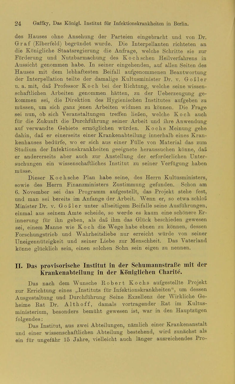 des Hauses ohne Ansehung der Parteien eingebracht und von Dr. Graf (Elberfeld) begründet wurde. Die Interpellanten richteten an die Königliche Staatsregierung die Anfrage, welche Schritte sie zur Förderung und Nutzbarmachung des Koch sehen Heilverfahrens in Aussicht genommen habe. In seiner eingehenden, auf allen Seiten des Hauses mit dem lebhaftesten Beifall aufgenommenen Beantwortung der Interpellation teilte der damalige Kultusminister Dr. v. Goßler u. a. mit, daß Professor Koch bei der Eichtung, welche seine wissen- schaftlichen Arbeiten genommen hätten, zu der üeberzeugung ge- kommen sei, die Direktion des Hygienischen Institutes aufgeben zu müssen, um sich ganz jenen Arbeiten widmen zu können. Die Frage sei nun, ob sich Veranstaltungen treffen ließen, welche Koch auch für die Zukunft die Durchführung seiner Arbeit und ihre Anwendung auf verwandte Gebiete ermöglichen würden. Kochs Meinung gehe dahin, daß er einerseits einer Krankenabteilung innerhalb eines Kran- kenhauses bedürfe, wo er sich aus einer Fülle von Material das zum Studium der Infektionskrankheiten geeignete heraussuchen könne, daß. er andererseits aber auch zur Anstellung der erforderlichen Unter- suchungen ein wissenschaftliches Institut zu seiner Verfügung haben müsse. Dieser Koch sehe Plan habe seine, des Herrn Kultusministers, sowie des Herrn Finanzministers Zustimmung gefunden. Schon am 6. November sei das Programm aufgestellt, das Projekt stehe fest, und man sei bereits im Anfange der Arbeit. Wenn er, so etwa schloß Minister Dr. v. Goßler unter allseitigem Beifalle seine Ausführungen, einmal aus seinem Amte scheide, so werde es kaum eine schönere Er- innerung für ihn geben, als daß ihm das Glück beschieden gewesen sei, einem Manne wie Koch die Wege habe ebnen zu können, dessen Forschungstrieb und Wahrheitsliebe nur erreicht würde von seiner Uneigennützigkeit und seiner Liebe zur Menschheit. Das Vaterland könne glücklich sein, einen solchen Sohn sein eigen zu nennen. n. Das provisorische Institut in der Schumannstraße mit der Krankenahteilung in der Königlichen Charit^. Das nach dem Wunsche Robert Kochs aufgestellte Projekt zur Errichtung eines ,,Instituts für Infektionskrankheiten, um dessen Ausgestaltung und Durchführung Seine Exzellenz der Wirkliche Ge- heime Rat Dr. Althoff, damals vortragender Rat im Kultus- ministerium, besonders bemüht gewesen ist, war in den Hauptzügen folgendes: Das Institut, aus zwei Abteilungen, nämlich einer Krankenanstalt und einer wissenschaftlichen Abteilung bestehend, wird zunächst als ein für ungefähr 15 Jahre, vielleicht auch länger ausreichendes Pro-