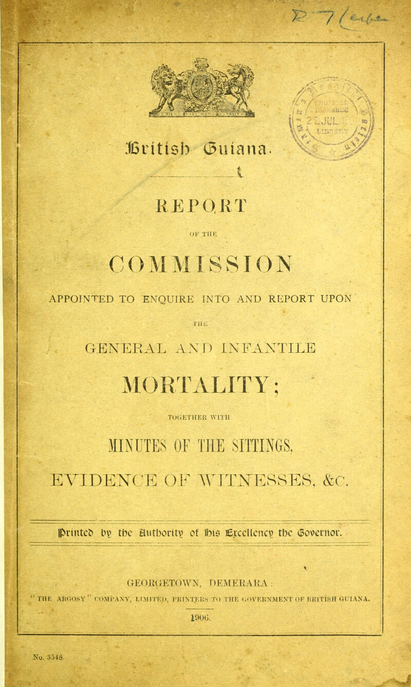 \ Btitisb 0iuana. REPOKT !jF Till': C ij ivi j\i 1 ^ r> i_ \j r APPOINTED TO ENQUIRE INTO AND REPORT UPON Til GENERAL ANJl INFANTILE MORTALITY; TOGETHER WITH MINUTES OF THE SITTINGS, EVIDENCE OF AYEmERSES, &C ll^^^ntc^ b\> the Butbont^ of Ibie jeyccllciic^ tbc (3overnor. GEORGETOWN, DEMERARA : THE ARGOSY  COMPANY, LTMITED, PRINTEK^S T<) THE (;OVERNMENT OF lUUTISH GULVNA. lOOG,