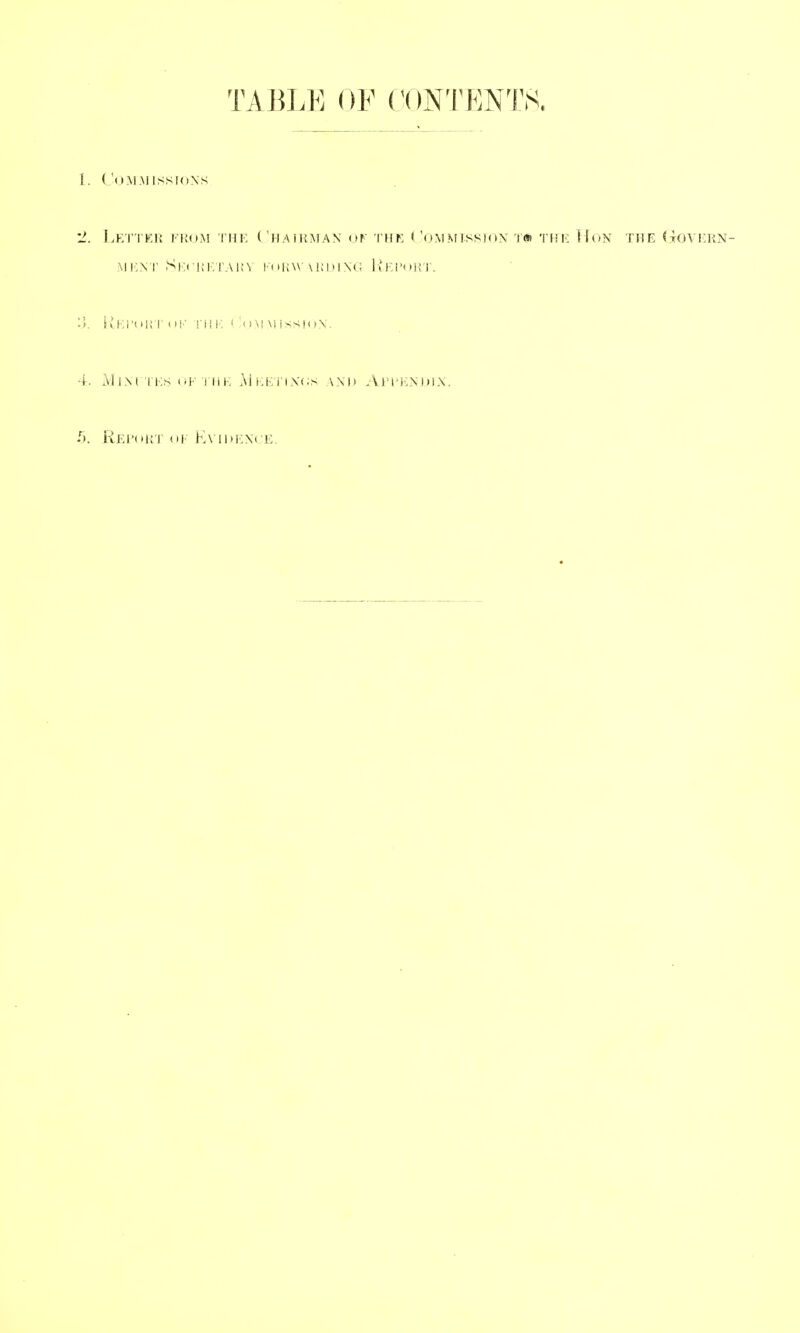 TABLK OF CONTENTS. 1. ('( lAl.M ISSIONS '2. Le'I'TER from the ( 'HAIHMAN of I'HF < 'OM.MlSSioX TflR THE HoN THE doVERN- iiKi'iH!'!' OK rill-: i 'om mission. 4. MiM i Es (!F i iiE Ai(:Fi'i\(;s and Afi^'INDix. /). ReI'oKT of KVIDFXCE,