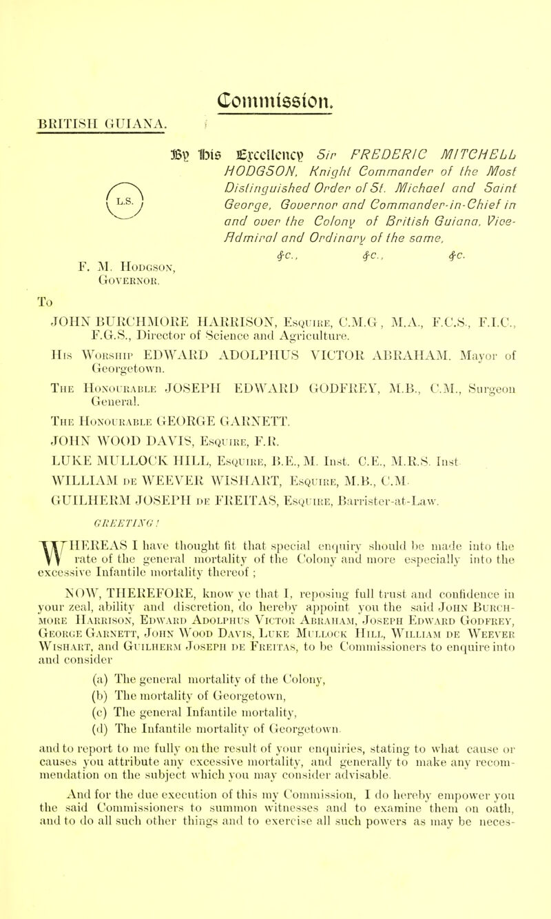 Commission BRITISH (lUIANA. s B\> 1bl0 lEycCUcncV^ Sir FREDERIC MITGHELL HODGSON. Knight Gommancler of the Most ^/^'N^ Distinguished Order of St. JVIichael and Saint v^-^-y George, Gouernor and Commander-in-Chief in and ouer the Colony of British Guiana, Vioe- Hdmiral and Ordinary of the same. 4-c., 4-c.. 4-c. F. M. Hodgson, Governor. To JOHN BURCHMOKE HARRISON, Esquire, C.M.G, M.A., F.C.S., F.I.C., F.G.S., Director of Science and Agriculture. His Worship EDWARD ADOLPIIUS VICTOR xYBRAHAM. Mayor of Georgetown. The Honourable JOSEPH EDWARD GODFREY, M.B., CM., Surgeon General. The Honourable GEORGE GARNETT. JOHN WOOD DAVIS, Esquire, F.R. LUKE MULLOCK HILL, Esquire, B.E., M. Inst. C.E., M.R.S. Inst WILLIAM DE WEEVER WISHART, Esquire, M.B., CM. GUILHERM JOSEPH de FREITAS, Esquire, Barrister-at-Law. GREETING! WHEREAS I have thought fit that special enquiry should )>e made into the rate of the general mortality of the Colony and more especially into the excessive Infantile mortality thereof ; NOW, THEREFORE, know ye that I, reposing full trust and confidence in your zeal, ability and discretion, do hereby appoint you the said John Burch- MORE Harrison, Edward Adolphus Victor Abraham, Joseph Edward Godfrey, George Garnett, John Wood Davis, Luke Mullock Hill, William de Weever Wishart, and Guilherm Joseph de Freitas, to be C'ommissioners to enquire into and consider (a) The general mortality of the Colony, (b) The mortality of Georgetown, (c) The general Infantile mortality, (d) The Infantile mortality of Georgetown. and to report to me fully on the result of your enquiries, stating to what cause or causes you attribute any excessive mortality, and generally to make any recom- mendation on the subject which you may consider advisable. And for the due execution of this my Commission, I do hereby empower you the said Commissioners to summon witnesses and to examine them on oath, and to do all such other things and to exercise all such powers as may be neces-