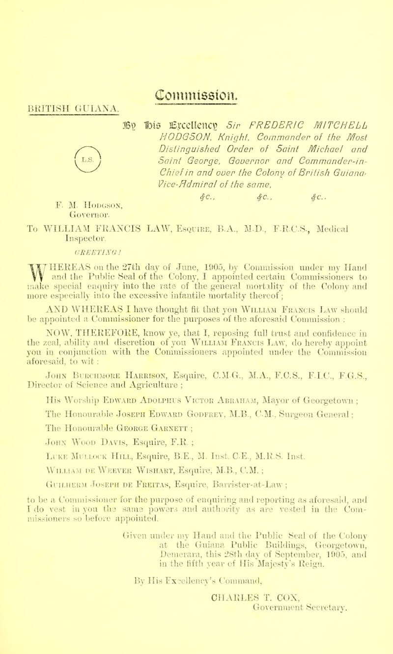 F. M. Hodgson, Governor. Coiiiniission. 1bi6 2E].-CCacilCV^ Sir FREDERIC MITCHELL HODGSON. Knighf, Commander of the Most Distinguished Order of Saint Michael and Saint George, Gouernor and Commander-in- Chief in and ouer the Colony of British Guiana' Vice-Hdmiral of the same, #c., ^c, #c.. To WILLIAM FKANCIS LAW, Esquire, B.A., M-D., FliCS-, Medical Inspector. WKEKEAS on the 27tli day of June, 1005, by Commission under my Hand and the Public Seal of the Colony, I appointed certain Commissioners to make special enquiry into the rate of the general mortality of tlie Colony and more especially into the excessive infantile mortality thereof; AND WHEREAS I have thought fit that you William Francis Law should be appointed a Commissioner for the purposes of the aforesaid Connnission : NOW, THEREFORE, know ye, that I, reposing full trust and confidence in the zeal, ability aud discretion of you William Francis Law, do hereby appoint you in conjunction with the Commissioners appointed under the Commission aforesaid, to wit ; John Blrchmore Harrison, Esquire, C.M G., M.A., F.C.S., F.I.C., F.G.S., Director of Science and Agriculture ; His Worship Edward Adolpiius Victor Abraham, Mayor of Georgetown ; The Honouraljle Joseph Edward Godfrey, M.B., C.M., Surgeon General; The Honourable Georgie Garnett ; John Wood Davis, Esquire, F.R. ; Li ke Mullock Hill, Esquire, B.E., M. Inst. C.E., M.R.S. Inst. William de We ever Wishart, Esquire, M.B., CM. ; GuiLHER:\i rlosEPH DE Freitas, Esquirc, Barrister-at-Law ; to be a Commissioner for the purpose of enquiring and reporting as aforesaid, and I do vest in you the same power.^ and authority as are vested in the Com- missioners so before appointed. Given under my Hand and tlie Public Seal of the Colony at the Guiana Public Buildings, G(!orgetown, Demerara, this 28t]i day of September, 1905, and in the fifth, year of His Majesty's Reig!L Bv His Excellencv's Command. CHARLES T. COX, Government Secretary.