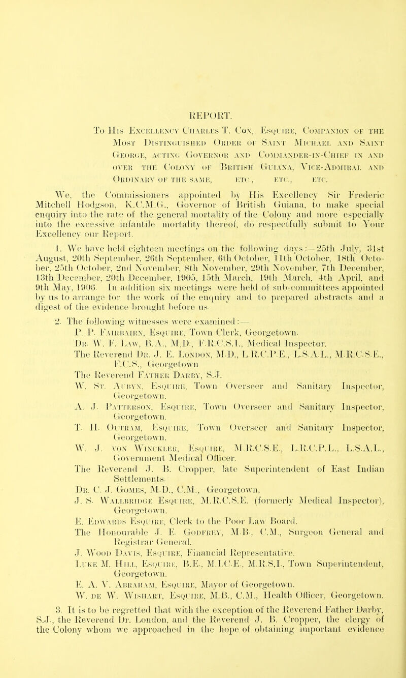 irEPOllT. To His EXL'KLLENCV CllAKLES T. CoX, Es(,)L II!.E, COMPANION OF THE Most J)isTiN(iUisHEi) OiiOEU of Saint Michael and Saint (tE(»]{oe, a('tin(; GovEKNoi! Axo Co.m.mandek-in-Chief in and OVER the Colony of J^kitish Guiana, Vice-Admiral and Okdinarv of the same, etc., etc., etc. We, the Coiniiiissioiiei's appoiutetl ])v His Excellency Sir Erederic Mitchell Hodgson, K.C.?vE(i., Covernor of JJritish Guiana, to make special enquiry into the rate of the general mortality of tlie Colony and more especially into the excessive infantile mortality thereof, do respectfully submit to Your Excellency our Report. 1. We have held eighteen meetings on tlie following days:—2oth July, 81st August, 20th Septend)ei\ 26th September, Gth October, lUh October, 18th Octo- ber, 25th October, 2nd Xovember, 8th November, 29th November, 7th December, 13th December, 20th Decendier, 1905, 15th March, 19th IMarcli, 4th April, and 9th May, 190G. In addition six meetings were held of sub-committees appointed by us to arrange for the work of the enipiiiy and to prepared abstracts aurl a digest of the evidence l)rought before us. 2. The fol!o\-\ing witnesses were examined: — P. P. Eaikmairx, Es<,»r(KE, Town Clerk, Georgetown. Dr. W. E. E.vw, B.A., M;D., E.R.C.S.I., Medical Inspector. The Keverend Dr. J. E. London, M D., L.U.C.l' E., L S A L., M E.C S.E., E.C. S., Georgetown The Reverend Father Daijp.y, S.J. W. St. Ariivx, Es),»lire, Town Overseer and Sanitary Insj)ector, Georgetown. A. J- i^ATTEKsoN, EsQiiKE, Towu Ovei'sccr and Sanitaiy Inspector, G(!orgetown, T- H- C)L'rR.\M, EsoriiiE, To\\n (Jvcrseer and Sanitary Inspector, Georgetown. W. J. VON WixcKLEK, EsoiiRE, M R-CSE., L.R.C.P.L., L.S.A.L., Government Medical Otticer. The Keverend J. B. Cropper, late Superintendent of East Indian Settlements. Dr. C. J. Gomes, M D., CM., Georgetown. J. S- Wal],p,ridge Es(x>uire, M.E.C.S.E. (formerly ]\Iedical Inspector), Georgetown. E. Edwards Es(H Hii';, Clerk to the Poor Law Board. The Honoui'alde J. E. Godfri-y, M-B-, C.M., Surgeon General and .1V e gi s t r; i r General. J. Wood I>a\'[s, Esi^ 'he, Financial Representative. Li ke M. Hii.i., Es(,)i iKK, B.E., M.l.C.E., M.R.S.L, Town Superintendent, Georgetown. E. A. V. Abraha:\i, Esqi iue, Mayor of Georgetown. Vv'. DE W. WisH.uiT, EsQi iRE, M.Ii, CM, Health Officer, Georgetown. 8. It is to be regretted that with the exception of the Eeverend Father Darby, S.J-, the Reverend iJ>r. London, and the Reverend J. B. Cropper, the clergy of the Colony whom we approached in the hope of obtaining important evidence