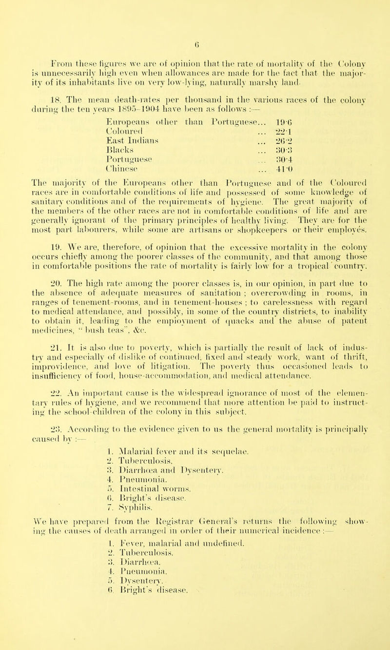 From these ligures we are of opinion that the rate of mortality of the Colony is unneeessarily liigh even when alhnvances are made for tlie fact that the major- ity of its inhabitants live on veiy low-lying, uatura,]Iy marshy land. 18, The mean death-i«'ites per thousand in the various races of the colony during the ten years 1895-1904 have been as follows :— Europeans other than Portuguese... 196 Coloured ... 'I'll East Indians ... '2(j '2 Blacks ... 30-3 Portuguese ... 304 Chinese ... 41-0 The majority of the Europeans other than Portuguese and of the Coloured races are in comfortable conditions of life and possessed of soni(> knowledge of sanitary conditions and of the recpiirements of hvgiene. The gi'cat majority of the members of the other races are not in comfortable conditions of life and are generally ignorant of the primary principles of healthy living. They are for the most part labourers, v/hile some are artisans or shopkeepers or their employes. 19. We are, therefore, of opinion that the excessive mortality in the colony occurs chiefly among the poorer classes of the community, and that among those in comforta})le positions the rate of mortality is fairly low for a tropicaC country. '20. The high rate among the poorer classes is, in our opinion, in part due to the absence of adequate measures of sanitation ; overcrowding in rooms, in ranges of tenement-rooms, and in tenement-houses ; to carelessness with regard to medical attendance, and possibly, in some of the country districts, to inability to obtain it, leading to the employment of (juacks and the abuse of patent medicines,  bush teas, &q. 21. It is also (hu^ to poverty, which is partially the result of lack of indus- try and especially of dislike of continued, fixed and steady work, want of thrift, improvidence, and lc)\e of litigation. The poverty thus occasioned leads to insufficiency of food, house-accouunodation, and medical atten{lance. '22. An impoi'tant cause is the widespread ignorance of most of the elemen- tary I'ules of hygiene, and we recommend that more attention be pai<l to instruct- ing the sclioobchildren of the colony in this subject. 1^3. According to the evidence given to us tlie geneial moitality is principally caused by :— 1. Malarial fever and its sequelae. '2. Tuberculosis. 3. Diarrluea and Dysentery. 4. I'neumonia. Intestinal worms. (). iiright's disease. 7. Syphilis. We have pre|>are(l from tiie liegisti'ar (ienerabs returns the following show- inu' the causes of death arranged in oi'der of their luimericai incidence:— f. I'ever, malai'ial and undefined. 2. Tuberculosis. Diarrluea. 4. Pneumonia. ;). Dysentery. <>. Bright's disease.