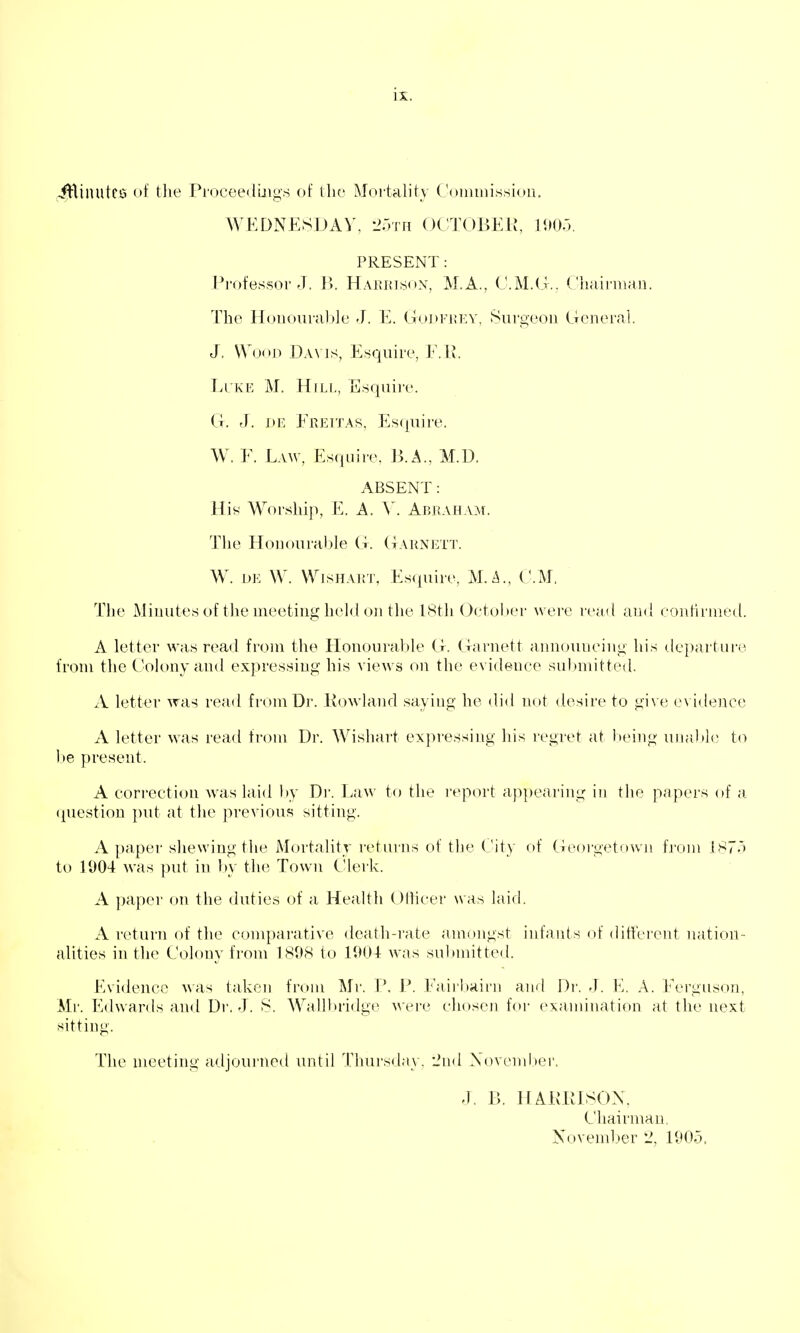 .^Hinutcs of tlie Proceedmgs of the Mortality ('onimissioii. WEDNESDAY, 2;3Tn OCTOBEK, 190.3. PRESENT: Professor J. Ix Hakktson, M.A., CM.G.. Chuii-iiiau. The Honourable J. E. GoJ)Fi;ev, Surgeon General. J, Wood Davis, Esquire, F.R. LlivE M. Hill, Esquire. G. J. DE Freitas, Esquire. W. F. Eaw, Esquire, 13. A., M.D. ABSENT: Hiy Worship, E. A. V. Abraham. The Honourable G. Garnett. W. DE W. VVisHAiiT, Es<|uire, CM. The Minutes of the meeting held oil the I8th October were read and contirnied. A letter was read from tlie Honourable G. Garnett announcing his departure from the Colony and expressing his views on the evidence submitted. A letter was read from Dr. Ro-\vland saying he did not desire to give evidence A letter was read fi-om Dr. Wishart expressing his regret at being unalJc to 1)6 present. A correction was laid liy Di'. Law to the report appearing in the papers of a question i)ut at the previous sitting. A paper shewing the Mortality returns of the (Jity of Georgetown from 187.3 to 1004 was put in by the Town Clerk. A paper on the duties of a Health Oilicer wa.-i laid. A return of the comparative death-rate amongst infants of dittcrent nation- alities in the Colony from 1898 to 190-1 was submitted. Evidence ^\as taken from Mr. \\ P. Fairbairn and Dr. J. K. A. Ferguson, Mr. Edwards and Di'. -J. S. Wallbridge were chosen for examination at the next sitting. The meeting adjourned until Thursday, -Jnd Xovember. J. B. H AKPISON, Chairman, November 2, 190-5.