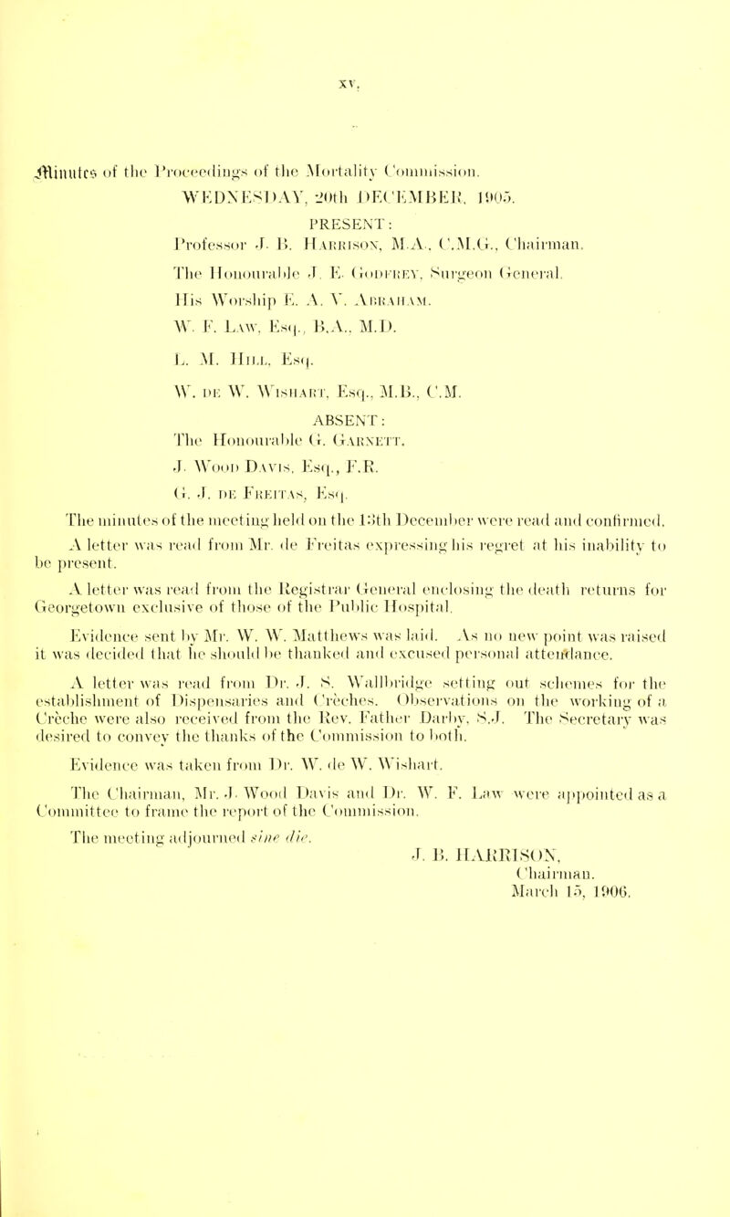 -5HilUltC'o of tlie I'roceediugs of tlic Afoi'tality ('omiiiission. WEDNESDAY, -JOth J)E(;iLMBEJI, 11»05. PRESENT: Professor J. 1>. frAHUJsox, M A . (\M.G.. Chairman. 'I'lif I loiiourali]f> J. E- (ioi)i'i;fn\ Sui'i^eon (loiu'i-nl. His Worship E. A. V. Auhaiiam. W. E. Law, Es<|., B,A.. M.D. L. M. ]IiJ.L, Es<j. W. i)i: W. WisHART, Esq., M.B., CM. ABSENT: The Uoiiourahle (r. (tAhnett. .]. Wood Davis, Es({,, F.R. (i. .1. DK EkKITAS, Ks(|. The mimites of the lueetiuj^' hel<l oii the .l:>th December were read and confirmed. A letter was read from Mr. de Ereitas expressing his regret at Ids inability to be present. A letter n'as read from the Uegisti'ar (leneral enclosing tlie death returns for Georgetown exclusive of those of tlie Public Hospital. Evidence sent by Mr. W. W. Matthews was laid. As no new point was raised it was decided that he shouM be thanked and excused personal atterfdance. A letter was r(>ad from Dr. J. S. Wallbi-idge setting out schemes foi' the estal)lishment of Dispensaries and Creches. Observations on the working of a Creche were also received from the Rev. Eather Darby, S.J. The Secretary was desired to convey the thaidvs of the Commission to l>oth. Evidence was taken from Dr. W. de W. Wishart. The L'hairman, Mr.-I Wood Davis and Dr. W. E. Law were aptpointcd as a Committee to frame the report of the Conindssion. Tlie meeting adjourn(Ml .</i/f' die. J, B. ILVKrxlSOX, Chairman. March 15, V,m.