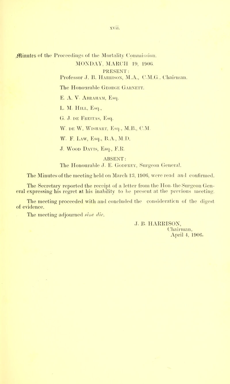 (jHiuuteo of the Pi'oceediiigs of the Mortahty (^omniissioii. MONDAY, MARCH H>, 190G. PRESENT: Professor J. B. IIariuson, M.A., C- M.G., Chairman. The Honourable George Garnett. E. A. V. Abraham, Esq. L. M. Hill, Esq., G. '1 DR Frettas, Esq. W. de W. Wishart, Esq., M.B., CM. W. F. Law, Esq., B.A., M.D. J. Wood Davis, Esq., ¥.11. ABSENT: The Honourable J. E. Godfrev, Surgeon General The Minutes of the meeting held on March lo, 190(5, were read and confirmed. The Secretary reported the receipt of a letter from the Hon. the Surgeon Gen- eral expressing his regret at his inal)ility to be present at the previou.s meeting. The meeting proceeded with and concluded the consideration of the digest of evidence. The meeting adjourned i^hte die J. B. HARRISON, Chairman, April 4, 19GC.