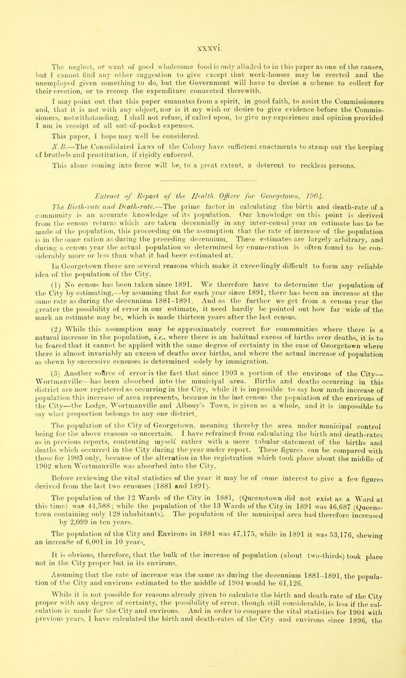 The neglect, or want of good wholesome food is only alluded to in this paper as one of the causes, Imt 1 cannot find any other suggestion to give except ihat work-houses may be erected and the unemj^loyed given something to do, but the Government will have to devise a scheme to collect for their erection, or to recoup the expenditure connected therewith. I may point out that this paper emanates from a spirit, in good faith, to assist the Commissioners and, that it is not with any object, nor is it my wish or desire to give evidence before the Commis- sioners, notwithstanding, I shall not refuse, if called upon, to give my experience and opinion provided I am in receipt of all out-of-pocket expenses. This paper, I hope may well be considered. N.B.—The Consolidated Laws of the Colony have sufficient enactments to stamp out the keeping of brothels and prostitution, if rigidly enforced. This alone coming into force will be, to a great extent, a deterent to reckless persons. Extract of Rui^ort of the Health Officer for Georgetown, IQOJ^. The Birth-rate and Death-rate.—The prime factor in calculating the birth and death-rate of a community is an accurate knowledge of its population. Our knowledge on this point is derived from the census returns which are taken decennially in any inter-censal year an estimate has to be made of the population, this proceeding on the assumption that the rate of increase of the population is in the same ration as during the preceding decennium. These estimates are largely arbitrary, and during a census year the actual jjopulation so determined by enumeration is often found to be con- siderably more or less than what it had beer estimated at. In Georgetown there are several reasons which make it exceedingly difficult to form any reliable idea of the population of the City. (1) No census has been taken since 1891. We therefore have to determine the population of the City by estimating,—Vjy assuming that for each year since 1891, there has been an increase at the same rate as during the decennium 1881-1891. And as the further we get from a census year the greater the possibility of error in our estimate, it need hardly be pointed out how far 'wide of the mark an estimate may be, which is made thirteen years after the last census. (2j While this assumption may be approximately correct for communities where there is a natural increase in the population, i.e.-, where there is an habitual excess of births over deaths, it is to be feared that it cannot be applied with the same degree of certainty in the case of Georgetown where there is almost invariably an excess of deaths over births, and where the actual increase of population as shewn by successive censuses is determined solely by immigration. (3) Another soflrce of error is the fact that since 1903 a portion of the environs of the City Wortmanville—has been absorbed into the municipal area. Births and deaths occurring in this district are now registered as occurring in the City, while it is impossible to say how much increase of population this increase of area represents, because in the last census the population of the environs of the City—the Lodge, Wortmanville and Albouy's Town, is given as a whole, and it is impossible to say what proportion belongs to any one district. The population of the City of Georgetown, meaning thereby the area under municipal control being for the above reasons so uncertain. I have refrained from calculating the birth and death-rates as in previous reports, contenting myself rather with a mere tabular statement of the births and deaths which occurred in the City during the year under report. These figures can be compared M'ith those for 1903 only, because of the alteration in the registration which took place about the middle of 190li when Wortmanville was absorbed into the City. Before reviewing the vital statistics of the year it may be of ^ome interest to give a few figures derived from the last two censuses (1881 and 1891). The population of the 12 Wards of the City in 1881, (Qucenstown did not exist as a Ward at this time) was 44,588 ; while the population of the 13 Wards of the City in 1891 was 46,687 (Queens- town containing only 128 inhabitants). The population of the municipal area had therefore increased by 2,099 in ten years. The population of the City and Environs in 1881 was 47,175, while in 1891 it was 53,176, shewing an increase of 6,001 in 10 yeai-s. It is obvious, therefore, that the bulk of the increase of population (about two-thirds) took place not in the City proper but in its environs. Assuming that the rate of inci'ease was the same |as during the decennium 1881-1891, the popula- tion of the City and environs estimated to the middle of 1904 would be 61,126. While it is not possible for reasons already given to calculate the birth and death-rate of the City proper with any degree of certainty, the possibility of error, though still considerable, is less if the cal- culation is made fov the City and environs. And in order to compare the vital statistics for 1904 with previous years, I have calculated the birth and death-rates of the City and environs since 1896, the