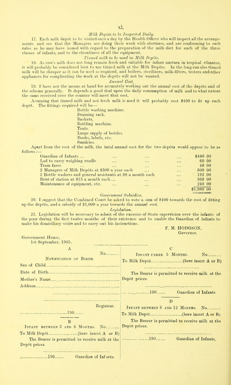 Milk Depots to he Inspected Daily. 17. Each milk depot to be visited once a day by the Health Officer who will inspect all the arrange- ments and see that the Managers are doing their work with alertness, and are conforming to such rules as he may have issued with regard to the prepaiation of the milk diet for each of the three classes of infants, and to the cleanliness of all the equipment. Tinned milk to he used in Milk Di^pots. 18. As cow's milk does not long remain fresh and suitable for infant nurture in tropical climates, it will probably be considered best to use tinned milk at the Milk Depots. In the long run also tinned milk will be cheaper as it can be used as required, and boilers, sterilizers, milk-filters, testers and other appliances for complicating the work at the depots will not be wanted. Annual Cost, 19. I have not the means at hand for accurately working out the annual cost of the depots and of the scheme generally. It depends a good deal upon the daily consumption of milk and to what extent the sums received over the counter will meet that cost. Assuming that tinned milk and not fresh milk is used it will probably cost ?400 to fit up each depot. The fittings required will be— Bottle washing machine. Draining rack. Baskets. Bottling machine. Teats. Large supply of bottles. Books, labels, etc. Sundries. Apart from the cost of the milk, the total annual cost for the two depots would appear to be as follows:— Guardian of Infants ... Lad to carry weighing cradle Tram fares 2 Managers of Milk Depots at $300 a year each 2 Bottle washers and general assistants at $8 a month each Kent of station at .'515 a month each ... Maintenance of equipment, etc. $480 60 48 600 192 360 240 00 00 00 00 00 00 00 $1,980 00 Government Subsidies. 20. I suggest that the Combined Court be asked to vote a sum of §400 towards the cost of fitting U}) the depdts, and a subsidy of $1,000 a year towards the annual cost. Legislation. 21. Legislation will be necessary to admit of the exercise of State supervision over the infants of the poor during the first twelve months of their existence and to enable the Guardian of infants to make his domiciliary visits and to carry out his instructions. F. M. HODGSON, Governor. Government House, 1st September, 1905. No. Notification of Birth, Sex o£ Child. Date of Birth... Mother's Name. Address Registrar. .190. B Infant between 3 and 6 Months. No To Milk Depot (here insert A or B) The Bearer is permitted to receive milk at the Depot prices. C Infant under 3 Months. No To Milk Depot (here insert A or B) The Bearer is permitted to receive milk at the Dep6t prices. .190. Guardian of Infants. D Infant between 6 and 12 Months. No To Milk Depot (here insert A or B) The Bearer is permitted to receive milk at the Depot prices. .190. Guardian of Infants. 190 Guardian of Inf xnts.