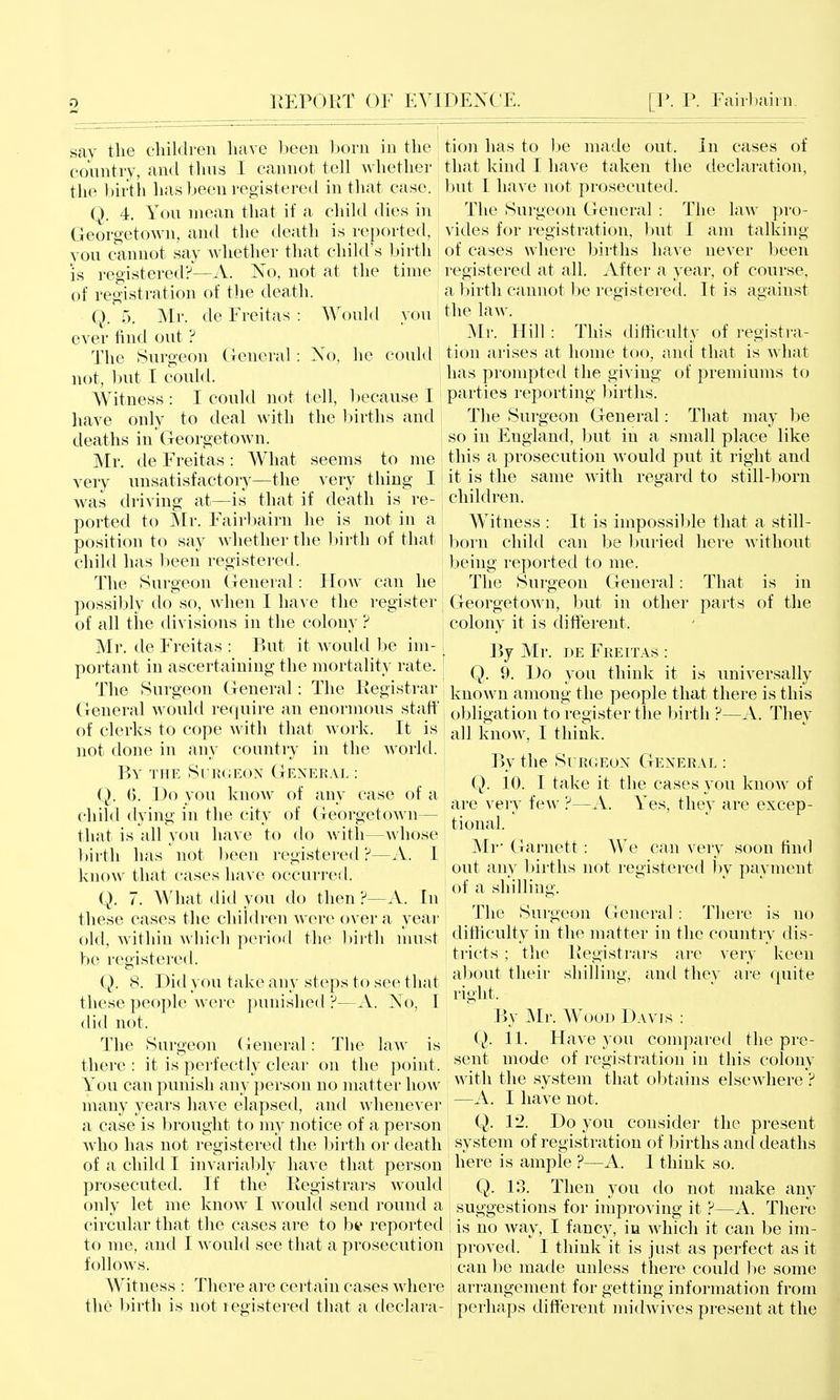 say tlie cliildren have been l:)orn in the country, and thus I cannot tell whether the birth has been registered in that case. Q. 4. You mean that if a child dies in Georgetown, and the death is reported, you cannot say whether that child's Ijirth is registered?—A. No, not at the time of registration of the death. Q. 5, Mr. de Freitas : Would ever find out ? The Surgeon (leneral: not, but I could. Witness : I could not have only to deal with deaths in Georgetown. Mr. de Freitas : What very unsatisfactory—the was driving at—is that if death is re- ported to Mr. Fairbairn he is not in a position to say whether the 1)irth of that child has been registered. The Surgeon General: How can he possibly do so, when I have the register of all tiie divisions in the colony ? Mr. de Freitas : But it would he im- portant in ascertaining the mortality rate. vou No, he could tell, l)ecause I the births and seems to me very thing I tion has to be made out. In cases of that kind I have taken the declaration, but I have not prosecuted. The Surgeon General : The law pro- vides for registration, but I am talking of cases where births have never l)een registered at all. After a year, of course, a birth cannot be registered. It is against the law. Mr. Hill: This difficulty of registra- tion arises at home too, and that is what has prompted the giving of premiums to parties reporting births. The Surgeon General: That may be so in England, but in a small place like this a prosecution would put it right and it is the same with regard to still-born children. Witness : It is impossilile that a still- born child can be l;>ui'ied here without being reported to me. The Surgeon General: That is in GeorgetoAMi, but in other parts of the colony it is different. Pyj Mr. DE Fee IT AS : Q. 9. iJo you think it is universally The Surgeon General: The Ptegistrar knoAvn among the people that there is this General would require an enormous staff of clerks to cope with that work. It is not done in any country in the world. By the Surgeon General : Q. 6. Do you knoAv of any case of a child dying in the city of Georgetown— that is all you have to do with—whose birth has not been registered?—A. I know that cases have occurred. Q. 7. What did you do then ?—A. In these cases the children Avere over a year old, within which period the birth nuist be registered. Q. 8. Did you take auy steps to see that these people were punished ?—A. No, I did not. The Surgeon General: The law is there : it is perfectly clear on the point. You can punish any person no matter how many years have elapsed, and whenever a case is l)rought to my notice of a person who has not registered the Inrth or death obligation to re -A. Thev ister the birth ?- all know, I think. By the Surgeon General : Q. 10. I take it the cases you know of are very fcAv ?—A. Yes, they are excep- tional. Mr Garnett: We can very soon find out any births not registered by payment of a shilling. The Surgeon (icneral: There is no difficulty in the matter in the country dis- tricts ; the Registrars arc very keen alwut their shilling, and the}' are quite right. By Mr. Wood Davis : Q. 11. Have you compared the pre- sent mode of registration in this colony with the system that ol:)tains elsewhere ? —A. I have not. Q. 12. Do you consider the present system of registration of births and deaths of a child I invariably have that person ' here is ample ?—A. 1 think so. prosecuted. If the Registrars would only let me know I would send round a circular that the cases are to bt reported to me, and I M ould see that a prosecution follows. Witness : There ai-e certain cases where the l)irth is not l egistered that a declara- Q. 13. Then you do not make any suggestions for improving it ?—A. There is no way, I fancy, in which it can be im- proved. I think it is just as perfect as it can lie made unless there could be some arrangement for getting information from perhaps different midwives present at the