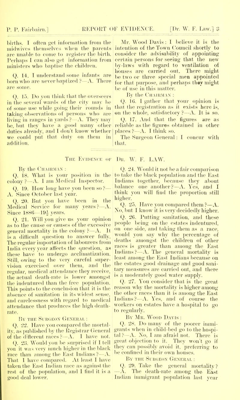 bii'ths. I often get iiit'ormation from the midwives tlKunselves wlieii the parents are una))k> to come to register tlie liirtli. I'erhnps I ean also get information from ministers who baptise tlie children. Q. 14. I understand some infants are 1)orn who are nevei'l)aptize(l ?—A. There are some. \~). Do you think that the overseers in the several wards of the city may be of some use while going their i-oun.ds in taking observations of persons who are living in ranges in yards ?—.V. They may be, l)ut they have a good many other duties already, and T don't know whether we could put tliat duty on them in addition. Mr. Wood Davis : I believe it is the intention of the Town (!ouucil shortly to consider the advisability of appointing certain persons for seeing that the new by-laws with regard to ventilation of ; houses are carried out. There might l)e two or three special men appointed for that purpose, and perhaps they might be of use in this matter. Va the Chaikmax : Q. IG. 1 gather that your opinion is that the registration as it exists here is, : on the whole, satisfactory ?—-A. It is so. i}. 17. And that the figures are as reliable as the figures ol)tained in other places ?—A. I thiidv so. The Surgeon (leneral: I concur with that. TiTE Evidence ..f Di;. W. F. LAW, By the Chairman : Q. 18. What is your position in the colony ?—A. I am Aledical Inspector. (}. 19. Ifow long have you been so ?— A. Since October last year. Q. 20. But you have been in the Medical SerA'ice for many years ?—A. Since 188(j—19i^ years. Q. '21. Will you give us your opinion as to the cause or causes of the excessive general mortality in the colony ?—A. It IS a difiicult (piestion to answer fully. The regular importation of labourers from India every year affects the (juestion, as these hav(^ to undergo acclimatization. Still, owing to the very careful super- Aision exercised over them, and the regular, medical attendance they receive, the actual death-rate is lower amongst the indentured than the free population. This points to the conclusion that it is the alxsence of sanitation in its widest sense, and carelessness with regard to medical attendance that produces the high death- rate. r>v 'j'HE Surgeon General : Q. 22. Have you compared the mortal- ity, as ])ublished Ijy the Registrar (leneral of the difterent races ?—A. I have not. (}. 2:]. Would you be surprised if I tell you it was very much higher iji the lilack race than a.mong the East Indians ?—A. That I have compai'ed. At least I have taken the East Indian l ace as against the rest of the population, and I find it is a <rood deal lower. 2-t. Would it not be a fair comparison to take the black population and the East Indians together, because they about balance one another ?—A. Yes, and I think you will find the proportion still higher. (). 25. Have you compared them ?—A. No, but I know it is very decidedly higher. Q. 2G. I\itting sanitation, and these people lieing on the estates indentured, on one side, and taking them as a race, would you say why the percentage of deaths amongst the children of other races is greater than among the East Indians?—A. The general mortality is least among the East Indians because on the estates good drainage and good sani- tary measures are carried out, and there is a moderately good water supply. Q. 27. You consider that is the great reason why the mortality is higher among' the other races than it is among the East Indians ?—A. Yes, and of course the A\ orkers on estates ha's e a hospital to go to regularly. By Mr. Wood Davis : Q. 28. Do many of the poorer immi- grants when in child-lied go to the hospi- tal ?—A. iSo, I am afraid not. There is great objection to it. They won't go if the}' can possil)ly avoid it, preferring to 1)e confined in their own houses. \\y the Surgeon General : ( ^). 29. Take the general mortalit}' ? —.V. The death-rate among the East Indian immigrant population last vear