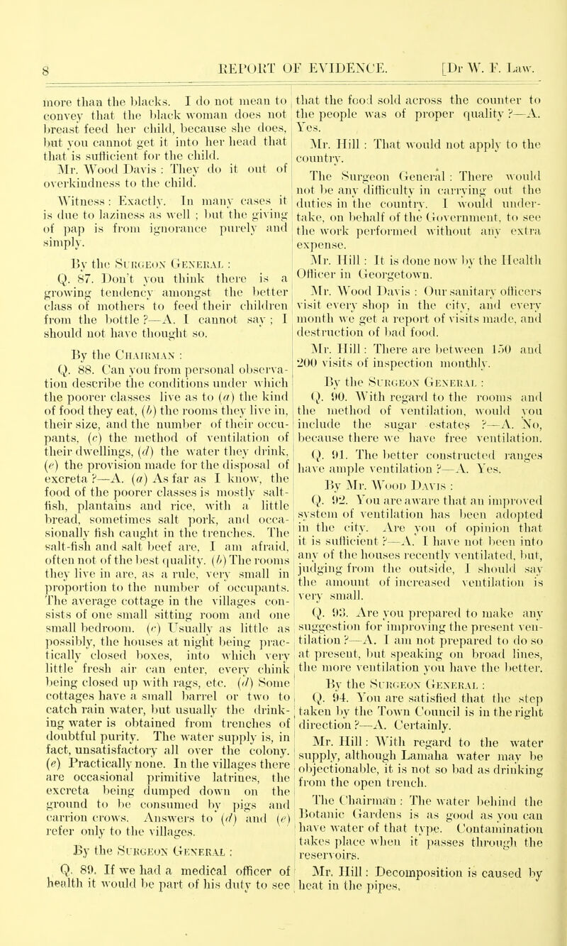 more than the bkicks. I do not mean to convey that the black woman does not breast feed her child, because she does, but you cannot get it into her head that that is sufficient for the child. Mr. Wood Davis : They do it out of overkiudness to the child. Witness : Exactly. In many cases it is due to laziness as well ; but the giving of ]3ap is from ignorance purely and simply. By the Surgeon Genekal : Q. 87. Don't you think there is a growing tendency amongst the ])etter class of mothers to feed their children from the bottle ?—A. I cannot say ; I should not liaA c thought so. By the Chairman : Q. 88. Can you from personal observa- tion describe the conditions under which the poorer classes live as to [a) the kind of food they eat, [b) the rooms they live in, their size, and the number of their occu- pants, (c) the method of ventilation of their dwellings, {d) the water they drink, (e) the provision made for the disposal of excreta ?—A. {a) As far as I know, the food of the poorer classes is mostly salt- fish, plantains and rice, with a little bread, sometimes salt pork, and occa- sionally hsh caught in the trenches. The salt-fish and salt beef are, I am afraid, often not of the l)est quality, {b) The rooms they live in are, as a rule, ver}' small in proportion to the number of occupants, 'fhe average cottage in the villages con- sists of one small sitting room and one small bedroom, (e) Usually as little as possibly, the houses at night being prac- tically closed boxes, into ^^diich very little fresh air can enter, every chink being closed up Avith rags, etc. {d) Some cottages have a small Ijarrel or two to catch rain water, liut usually the drink- ing water is obtained from trenches of doubtful purity. The water supply is, in fact, unsatisfactory all over the colony. {e) Practically none. In the villages there are occasional primitive latrines, the excreta being dumped down on the ground to be consumed by pigs and carrion crows. Answers to (d) and [e) refer only to the villages. By the Surgeon General : Q. 89. If we had a medical officer of health it would be part of his duty to see that the food sold across the counter to the people was of proper qualitv ?—A. Yes. Mr. Hill : That would not apply to the country. The Surgeon General : There would not l)e any difficulty in carrying out the duties in the country. I would under- take, on behalf of the Government, to see the work performed without any extra expense. Mr. Hill: It is done now hx the Health Officer in Georgetown. Mr. Wood Davis : Our sanitary officers visit every shop in the city, and every month we get a report of visits made, and destruction of l)ad food. Mr. Hill: There are between loO and 200 visits of inspection monthly. By the Surgeon General : Q. i>0. With regard to the rooms and the method of ventilation, Avould you include the sugar estate^ ?—A. No, because there Ave have free ventilation. Q. 91. The better constructed ranges have ample ventilation ?—A. Yes. By Mr. Wood Davis : Q. 92. You are aware that an impro\ ed system of ventilation has been adopted in the city. Are you of opinion that it is sufficient ?—A. I have not l:)een into any of the houses recently A entilated, but, jutlging from the outside, I should say the amount of increased ventilation is very small. Q. 93. Are you prepared to make any ; suggestion for improving the present ven- j tilation ?—A. I am not prepared to do so at present, but speaking on broad lines, the more ventilation you have the better. ' By the Surgeon General : I Q. 94. You are satisfied that the step I taken l)y the Town Council is in the right I direction ?—A. Certainly. j Mr. Hill: With regard to the water supply, although Lamaha water may be I oljjectionable, it is not so bad as drinking I from the open trench. I The Chairman : The Avater behind the ! Botanic Gardens is as good as you can [ have Avater of that type. Contamination i takes place Avhen it passes through the reservoirs. ' Mr. Hill: Decomposition is caused by ^ heat in the pipes. i