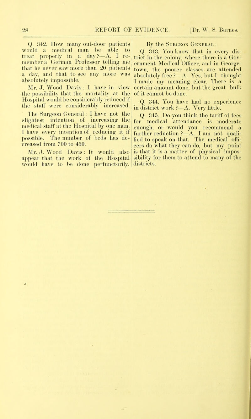 Q. 342. How many out-door patients would a medical man be able to treat properly in a day ?—A. I re- member a German Professor telling me that he never saw more than 20 patients a day, and that to see any more was absolutely impossible. Mr. J. Wood Davis : I have in view the possil)ility that the mortality at the Hospital Avould be consideral )ly reduced if the staff Avere considerably increased. The Surgeon General: I have not the slightest intention of increasing the medical staff at the Hospital by one man. I have every intention of reducing it if possible. The number of beds has de- creased from 700 to 450. Mr. J. Wood Davis : It would also appear that the work of the Hospital Avould have to be done perfunctorily. By the Surgeon General : Q. 343. You know that in every dis- trict in the colony, where there is a Gov- ernment Medical Officer, and in George- town, the poorer classes are attended absolutely free ?—A. Yes, but 1 thought I made my meaning clear. There is a certain amount done, but the great bulk of it cannot be done. Q. 344. You have had no experience in district work ?—A. Very little. Q. 345. Do you think the tariff of fees for medical attendance is moderate enough, or would you recommend a further reduction ?—A. I am not quali- fied to speak on that. The medical offi- cers do what they can do, but my point is that it is a matter of physical impos- sibility for them to attend to many of the districts.