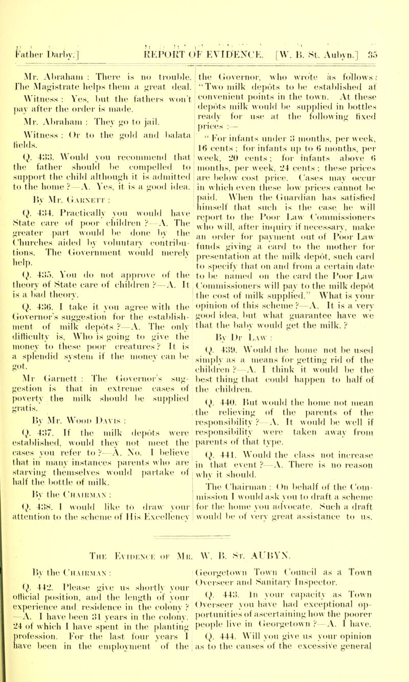 My. Abialumi : Thciv i.s no trouble, riie Mni;istrate helps tlieni a great deal. Witness : Ves. but the fathers wou t j)ay at'tei the ordei' is made. ^^r. Abraham : They j^o to jail. Witness: ()i' to the gold and l»alata fields. (j). V.V.). Would you leeonunend that the fatlier sliould be compelled to suppoit the ehild although it is admitted to the lionie ?—A. Ves, it is a good idea. I5y Mr. AKNKrr : (). 4:U. Practically you would have State care of pooi- children ? -A. The greatei pai-t would be done by the Churches aidiMl by \()luntary contribu- tions. The Croverument would meielv help. (^). 4;ir>. Vou do not approve of the theory of State care of children ?—A. It is a bad theory. (). 4:50. I take it you agi ee w ith the (lovei'noi-'s suggestion for the estaldish- ment of milk depots ?—A. Tiie only diftieulty is. Who is going to give the money to these ])oor creatures? It is a spleiidiil .system if the money can be got. Mr Garnett : The Governor's sug- gestion is that in exti-enie cases of poveity the milk should be supplied gratis. By Mr. Wood Davis : i). 4:57. Tf tlie milk de]>ots wei'e established, would they not meet tlie cases you refer to ?—A. Xo. I believe that in many instances j)arents who are starving themselves would partake of half the bottle of milk. r>y the (iiAii!.\iAX : (}. 4:)S. I would like to draw your attention to the scheme of Mis Excellencv the Governor, who wrote as folUywsc Two milk depots to be established at convenient points in the town. At these de|)bts nn'lk would be sup|)lied in Itottles ready for use at the following fixed prices :—  For infants under :> months, per week, lO cents ; for infants uj) to (j months, per week, 'JO cents; for infants al>ove 0 moidhs, ])er week, 24 cents ; these prices aie below cost price. Cases may occui- in which even these low piices caunot be paid. When the (niardian has satisfied himself that such is the case he will report to the Poor Law Conuuissioners who will, after impiiry if necessary, make an oi-der for payment out of I*oor l^aw funds giving a card to the mother foi- presentation at the nn'lk depot, such caid to specify that on and from a certain date to be luimed (»n the card the Poor Law Commissioners will pay to tlie milk depot the c<»st of milk supplied.'' What is your opinion of this scheme ?—A. It is a very good idea, but w hat guarantee have we tluit the l)aby would get the milk. ? By Di- Law : (^). Would the liome not be used simply as a means foi- getting rid of the children ?—A. I think it would be the best thing that could happen to half of the children. (^). 440. liut would the home not mean the lelieving of the ])arents of the responsibility ? A. It would be well if res])onsil»ility were taken away from parents of tliat type. (^). 44L Would the class not increase in that event ?—^V. Tliere is no i-easou why it should. The (,'hairman : ( Mi l»ehalf of the Com- nu'ssion I would ask you to draft a sclienie for the home you advocate. Such a divift w^ould l»e of very great assistance to us. Thk Evidenck of Ml! By the Ciiaiijman : (j). 44'J. Please gi\e us shortly youi- otiicial position, and the length of y<»ui' L'xpeiience and residence in the colony ? A. I have been ol years in the colony. 24 of w hich I have spent in the planting profession. For the last four yeai's I have been in the employment of the . W. B. Si. Al liVN ! Georgetown Town Council as a Town Overseei' and Sanitary Inspector. i). 44o. Jn your capacity as Town ()verseer you have liad exceptional op- portunities of ascertaining how the poorei- people live in (Georgetown ?— A. I have. Q. 444. Will you giNe us your opinion I as to the causes of the excessive general