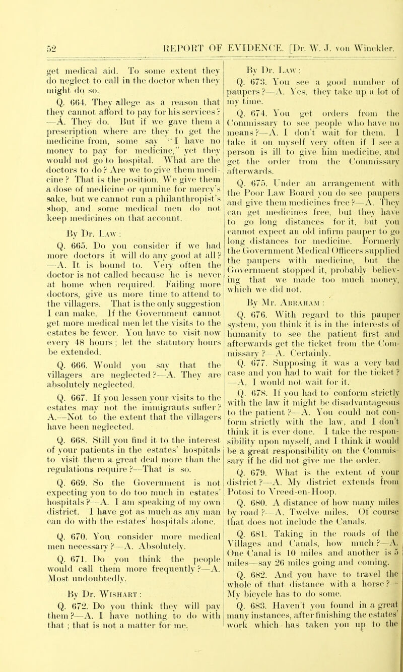 get iiiedical aid. To some extent tliey do neglect to call in the doctor when they might do so. Q. They allege as a reason that they cannot afford to pay for his services ? —A. Tliey do. But if we gave them a prescription where are they to get the medicine from, some say 1 have no money to pay for medicine, yet they would not go to hospital. What are the doctors to do ? Are we to give them medi- cine ? That is the position. We give them a dose of medicine or quinine for mercy's sake, but we cannot run a philanthropist's shop, and some medical men df) not keep medicines on that account. By Dr. Law : Q. 665. Do you consider if we had more doctors it will do any good at all ? —^A. It is bound to. Very often the doctor is not called ))ecause he is never at home when required. Failing more doctors, give us more time to attend to the villagers. That is the only suggestion I can make. If the Government cannot get more medical men let the visits to the estates be fewer. You have to visit now every 48 hours ; let the statutory hours be extended. Q. 666. Would you say that the villagers are neglected ?—A. They are absolutely neglected. Q. 667. If you lessen your visits to the estates may not the immigrants suffer ? A.—Not to the extent that the \'i]lagers have been neglected. Q. 668. Still you hnd it to the interest of your patients in the estates' hospitals to visit tliem a great deal more than the regulations reciuire ?—That is so. Q. 669. So the Government is not expecting you to do too much in estates' hospitals P—A. I am speaking of my own district. I have got as nuicli as any man can do with the estates' hospitals alone. Q. 670. Yoi\ consider more medical men necessary ?—A. Absolutely. Q. 671. Do you think the people would call them more frequently ?—A. Most undoubtedly, By Dr. Wishart : Q. 672. Do you think they will pay them ?—A. I have nothing to do with that ; that is not a matter for me. By Dr. Eaw : Q. 673. You see a good number of paupers ?—A. Y'es, they take up a lot of my time. Q. 674. You get orders from the Commissary to see people who have no means ?—A. I don't wait for them. 1 take it on myself very often if I see a person is ill to give him medicine, and get the order frf)m the Commissary afterAvards. Q. 675. Under an arrangement with the Poor Law Board you do see paupers and give them medicines free ?—A. They can get medicines free, but they have to go lono distances for it, but vou cannot expect an old infirm pauper to go long distances for medicine. Formerly the Government Medical Officers supplied the paupers with medicine, but the Government stopped it, probably believ- ing that we made too nuich money, which we did not. By Mr. Abraham : Q. 676. With regard to this pauper system, you think it is in the interests of humanity to see the patient first and afterwards get the ticket from the C'om- missary ?—A. C*ertainly. i Q. 677. Supposing it was a very bad case and you had to wait for the ticket F —A. I would not wait for it. Q. 678. If you had to conform strictly with the law it might be disadvantageous to the patient ?—A. Yon could not con- form strictly with the law, and I don't think it is ever done. I take the respon- sibility upon myself, and I think it would be a great responsibility on the Commis- sary if he did not give me the order. Q. 679. What is the extent of your district ?—A. My district extends from Potosi to Vreed-en-Hoop. Q. 680. A distance of how many miles by road ?—A. Twelve miles. Of course that does not include the Canals. Q. 68L Taking in the roads of the Villages and Canals, how much ?—A. One C'anal is 10 miles and another is 5 miles—say 26 miles going and coming. Q. 682. And you have to travel the whole of that distance with a horse ?— My bicycle has to do some. Q. 683. Haven't you found in a great many instances, after finishing the estates' work which has taken you up to the