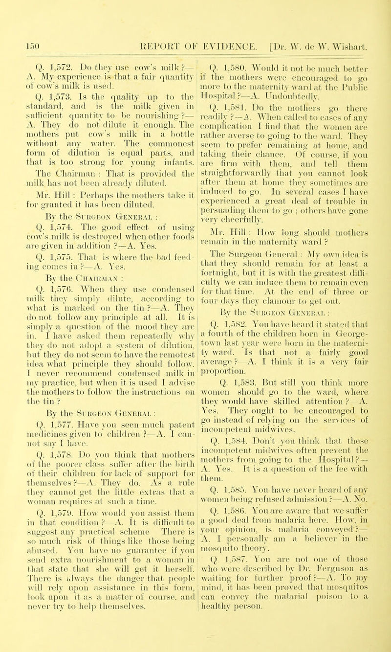 Q. 1,572. Do they use cow's milk?— A. My experience is that a fair quautity of cow's milk is used. Q. 1,573. Is the quality up to the standard, and is the milk given in sufficient quantity to be nourishing ?— A. They do not dilute it enough. The mothers put cow's milk in a bottle without any A^-atei-. The commonest form of dilution is equal parts, and that is too strong for young infants. The Chairman : That is provided the milk has not Ijeen already diluted. Mr. Hill : Perhaps the mothers take it for granted it has ])een diluted. By the SuiUiEoN General : Q. 1,574. The good effect of using cow's milk is destroyed when other foods are given in addition ?~A. Yes. Q. 1,575. That is where the bad feed- ing comes in ?—A. Yes. By the Chairman : Q. 1,576. When they use condensed milk they simply dilute, according to what is marked on the tin ?—A. They do not follow any principle at all. It is simply a question of the mood they are in. I have asked them repeatedly why they do not adopt a system of dilution, 1)ut they do not seem to have the remotest idea what principle they should follow. I never recommend condensetl milk in my practice, but when it is used I advise the mothers to follow the instructions on the tin ? By the Si rgeon General : Q. 1,577. Have you seen much patent medicines given to children ?—A. I can- not say I have. Q. 1,578. Do you think that mothers of the poorer class suffer after the Ijirth of their children for lack of support for themselves ?—A. They do. As a rule they cannot get the little extras that a woman requires at such a time. Q. 1,571). How would you assist them in that condition ?—A. It is difficult to suggest any practical scheme There is so much risk of things like those being al)used. You have no guarantee if you send extra nouiishment to a woman in that state that she will get it herself. There is always the danger that people will rely upon assistance in this form, look upon it as a matter of course, and never try to help themselves. Q. 1,580. Would it not be much better if the mothers were encouraged to go more to the maternity -ward at the Public I Hospital F—A. Undoul)tedly. ; Q. 1,581. Do the mothers go there readily ?~A. AYhen called to cases of any j complication I find that the women are rather averse to going to the Avard. They j seem to prefer remaining at home, and I taking their chance. Of course, if you ] are firm with them, and tell them ' straightforwardly that you cannot look after them at honu^ they sometimes are induced to go. In several cases I have experienced a great deal of trouble in j persuading them to go ; others have gone very cheerfully. [ Mr. Hill : How long should mothers remain in the maternity ward ? The Surgeon General : My 0A\'n idea is I that they should remain for at least a fortnight, but it is ^^'ith the greatest diffi- I culty we can induce them to remain even for that time. At the end of three or four days they clamour to get out. By the Surgeon General : Q. 1,582. You have heard it stated that a fourth of the children born in George- town last year Avere born in the materni- ty ward. Is that not a fairly good average ?—A. I think it is a very fair proportion. Q. 1,583. But still you think more women should go to the ward, where they would have skilled attention ?—A. Yes. They ought to be encouraged to go instead of relying on the services of j incompetent midwives. Q. 1,584. Don't you think that these incompetent midwives often prevent the I mothei's from going to the Hospital? — ' A. Yes. It is a question of the fee with them. Q. 1,585. You have never heard of any women Ijeing refused admission ?—A. No. Q. 1,580. You are aware that we suffer a good deal from malaria here. How, in ! your opinion, is malaria conveyed ?— ! A. 1 personally am a believer in the mosquito theory. i Q, 1,587. You are not one of those who were described by Dr. Ferguson as waiting for further proof ?—A. To my mind, it has l^een proved that mosquitos can convey the malarial poison to a healthy person.