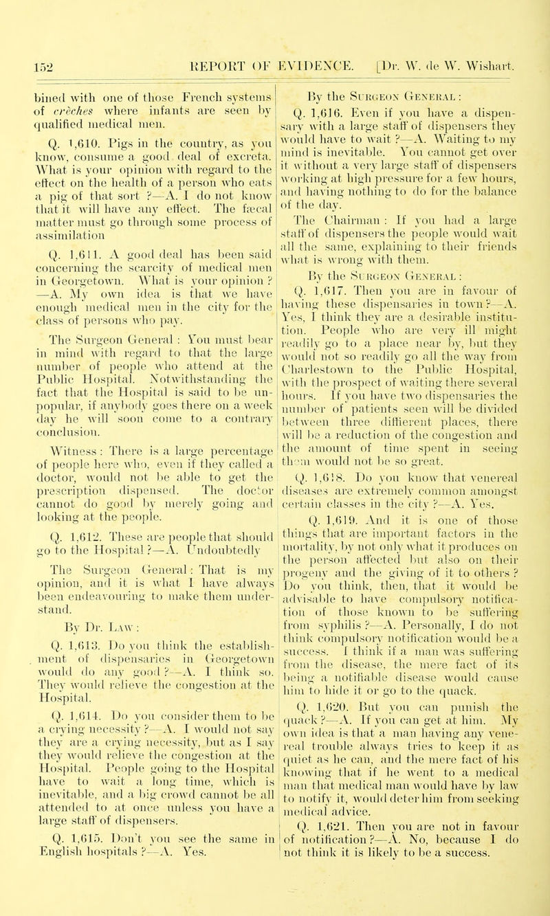 billed with one of those French systems of creches where infants are seen by qualified medical men. Q. 1,610. Pigs in the country, as you know, consume a good deal of excreta. What is your opinion with regard to the effect on the health of a person who eats a pig of that sort ?—A. I do not know that it will have any effect. The feecal matter must go through some process of assimilation j Q. 1,6 !1. A good deal has been said concerning the scarcity of medical men in Georgetown. What is your opinion ? —A. My own idea is that we have enough medical men in the city for the class of persons who pay. The Surgeon General : Yow must liear in mind with regard to that the large numl)er of people who attend at the Public Hospital. JSTotwithstanding the fact that the Hospital is said to be un- popular, if anybody goes there on a week day he will soon come to a contrary conclusion. Witness : There is a large percentage of people here who, even if they called a doctor, would not be aljle to get the prescription dispensed. The doctor cannot do good by merely going and looking at the people. Q. 1,612. These are people that should go to the Hospital 'i—A. Undoubtedly The Surgeon General: That is my opinion, and it is Avhat 1 have always l^een endeavouring to make them under- stand. By Dr. Law : Q. 1,613. Do you think the establish- ment of dispensaries in Georgetown would do any good ?—A. I think so. They would relieve the congestion at the Hospital. Q. 1,614. Do you consider them to be a crying necessity ?—A. I would not say they are a crying necessity, but as I say they would relieve the congestion at the Hospital. People going to the Hospital have to wait a long time, which is inevital)le, and a h\g crowd cannot be all attended to at once unless you have a large staff of dispensers. Q. 1,615. Don't you see the same in English hospitals ?—A. Yes. By the Surgeon General : Q. 1,616. Even if you have a dispen- sary with a large staff of dispensers they would have to wait ?—A. Waiting to my nund is inevitable. You cannot get over it without a very large staff of dispensers M'orking at high pressure for a few hours, and having nothing to do for the balance of the day. The Chairman : If you had a large staff* of dispensers the people would wait all the same, explaining to their friends what is wrong with them. By the Surgeon General : Q. 1,617. Then you are in favour of having these dispensaries in town P—A. Yes, I think they are a desirable institu- tion. People who are very ill might I'eadily go to a place near by, but they would not so readily go all the way from Charlestown to the Public Hospital, with the prospect of waiting there several hours. If you have two dispensaries the number of patients seen will be di^dded between three diffierent places, there will be a reduction of the congestion and the amount of time spent in seeing thorn would not be so great. Q. 1,618. Do you know that venereal diseases are extremely common amongst j certain classes in the city ?—A. Yes. I Q. 1,619. And it is one of those ; things that are important factors in the mortality, by not only what it produces on the person affected but also on their progeny and the giving of it to others ? Do you think, then, that it would be advisable to have compulsory notifica- tion of those known to be suffering from syphilis ?—A. Personally, I do not think compulsory notification would be a success. 1 think if a man was suffering from the disease, the mere fact of its being a notifiable disease would cause him to hide it or go to the quack. Q. 1,620. But you can punish the quack ?—A. If you can get at him. My own idea is that a man having any vene- real trouble always tries to keep it as quiet as he can, and the mere fact of his knowing that if he went to a medical man that medical man would have by law to notify it, would deter him from seeking medical advice. (j). 1,621. Then you are not in favour of notification ?—A. No, because I do not think it is likely to be a success.