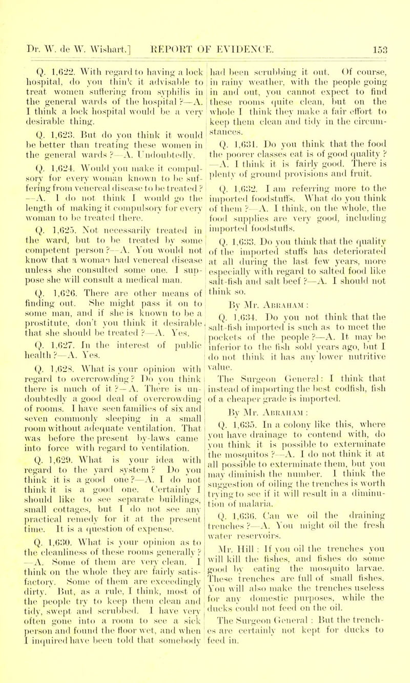 Q. 1,622. With rep^ard to having' a k^ck hospital, do you tliink it advisable to treat women suttering from syi)hilis iu the general wards of the h()S[)ital ?—A. I think a look hospital would be a ^'ery desirable thing. Q. 1,623. But do you think it would be better than treating these women in the general wai'ds ?—A. Tnd()u1ite(lly. Q. 1,624. Would you make it comj^ul- sory for every wonuin known to be suf- fering from venereal disease to be ti'eated ? —A. I do not thinlv 1 would go the length of making it compulsory fur every woman to ))e treated there. Q. 1,625. Not necessarily treated iu the ward, but to be treated by smne competent person?—A. You would not know that a woma-i had venereal disease unless she consulted some one. J sup- pose she will consult a medical man. i). 1,626. There are other means of finding out. Slie ndght pass it on to some man, and if she is knowai to be a prostitute, don't you think it desirable, that she should be treated ?—.V. Yes. Q. 1.627. In the interest of public health?—A. Yes. i 1,628. What is your o{)inion with regard to ov(>i-crowding ? Do you think th(M'(^ is nuich of it?—A. There is un- doubtedly a good deal of o\ercrowding of rooms. 1 have seen families oi six and seven commonly sleeping in a small room without a(lequate ventilation. That was before the present by-laws came into force with regard to ventilation. Q. 1,629. What is your idea with regard to the yard system ? Do you think it is a good one?—A. I do not think it is a good one. Certaiidy I should like to see separate buildings, small cottages, but [ do not see any practical remedy for it at the present time. It is a ([ut'stion of expense. Q. 1,630. What is your opimon as to the cleanliness of these rooms generally ? —A. Some of them are very clean. 1 think on the whole they are fairly satis- factory. Some of them are exceedingly dirty. But, as a rule, I think, most of the ]ieople tiy to keep them clean and tidy, swept and scrubl)ed. I have very often gone into a room to see a sick person and found the floor wet, and when I impiii'cd have been told that somebody liad been scrubbing it out. Of course, in rainy weather, with the people going in and out, you cannot expect to find these rooms (|uite clean, but on the whole I think they make a fair effort to keep them clean and tidy in the circum- I stances. Q. 1,631. Do you think that the food the poorer classes eat is of good quality ? —.V. 1 think it is fairly good. There is plenty of gi'ound provisions and fruit. I Q. 1,632. I am refen-ing more to the imported foodstuffs. What do you think of them ?—A. I think, on the whole, the food supplies are very good, including imported foodstutts. Q. 1.()33. Do you think that the quality of the imported stuffs has deteriorated at all during the last few years, more especially with regard to salted food like salt-tish and salt beef ?—A. I should not think so. By Mr. AiiPvAHAM : Q. 1.634. Do you not think that the salt-hsh imported is such as to meet the pockets of the people ?—A. It may be inferior to the hsh sold years ago, but I do not think it has any lower nutritive value. The Surgeon General: I think that instead of im])orting the best codfish, fish of a cheaper grade is imported. By Mr. Ap.raha:*! : Q. 1,635. In a colony like this, where vou have drainage to contend with, do you think it is possilile to exterminate the mosquit(js ?—A. I do not think it at all possible to exterminate them, but you may diminish the number. I think the suggestion of oiling the trenches is worth trying to see if it will r(^sult in a diminu- tion of malaria. Q. 1,636. Can we oil the draining trenches ?—A. You might oil the fresh water reservoirs. Mr. Hill : If you oil the trenches you will kill the fislies, and fishes do some good ))y eating the mos(|uito larvae. These trenches are full of small fishes. You will also make the trenches useless for any domestic purposes, Avhile the ducks could not feed on the oil. The Surgeon General : But the trench- es are certainly not k(>pt for ducks to feed in.