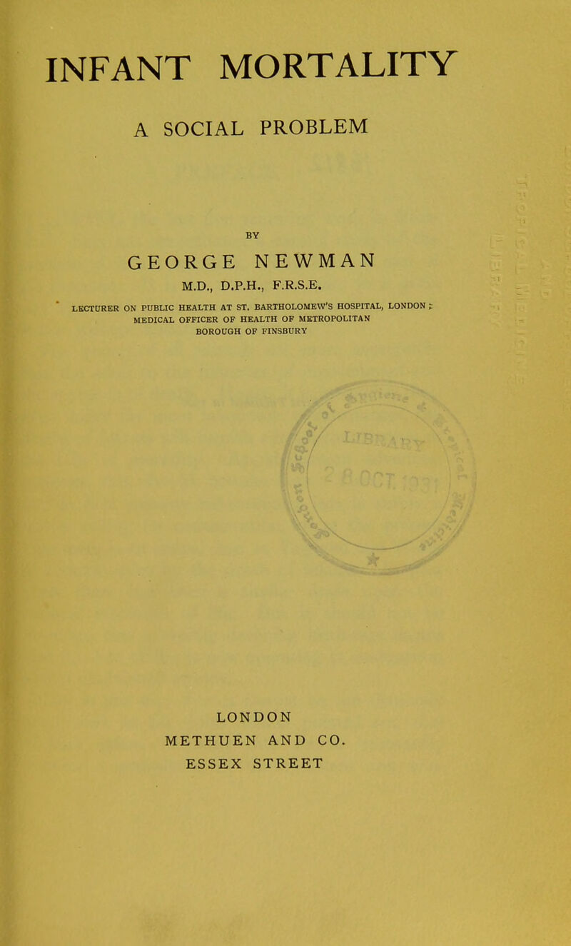 A SOCIAL PROBLEM BY GEORGE NEWMAN M.D., D.P.H., F.R.S.E. LECTURER ON PUBLIC HEALTH AT ST. BARTHOLOMEW'S HOSPITAL, LONDON ; MEDICAL OFFICER OF HEALTH OF METROPOLITAN BOROUGH OF FINSBURY LONDON METHUEN AND CO. ESSEX STREET