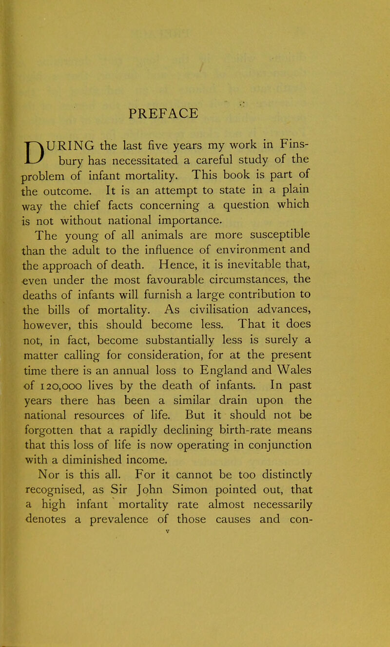 PREFACE DURING the last five years my work in Fins- bury has necessitated a careful study of the problem of infant mortality. This book is part of the outcome. It is an attempt to state in a plain way the chief facts concerning a question which is not without national importance. The young of all animals are more susceptible than the adult to the influence of environment and the approach of death. Hence, it is inevitable that, •even under the most favourable circumstances, the deaths of infants will furnish a large contribution to the bills of mortality. As civilisation advances, however, this should become less. That it does not, in fact, become substantially less is surely a matter calling for consideration, for at the present time there is an annual loss to England and Wales of 120,000 lives by the death of infants. In past years there has been a similar drain upon the national resources of life. But it should not be forgotten that a rapidly declining birth-rate means that this loss of life is now operating in conjunction with a diminished income. Nor is this all. For it cannot be too distinctly recognised, as Sir John Simon pointed out, that a high infant mortality rate almost necessarily denotes a prevalence of those causes and con-