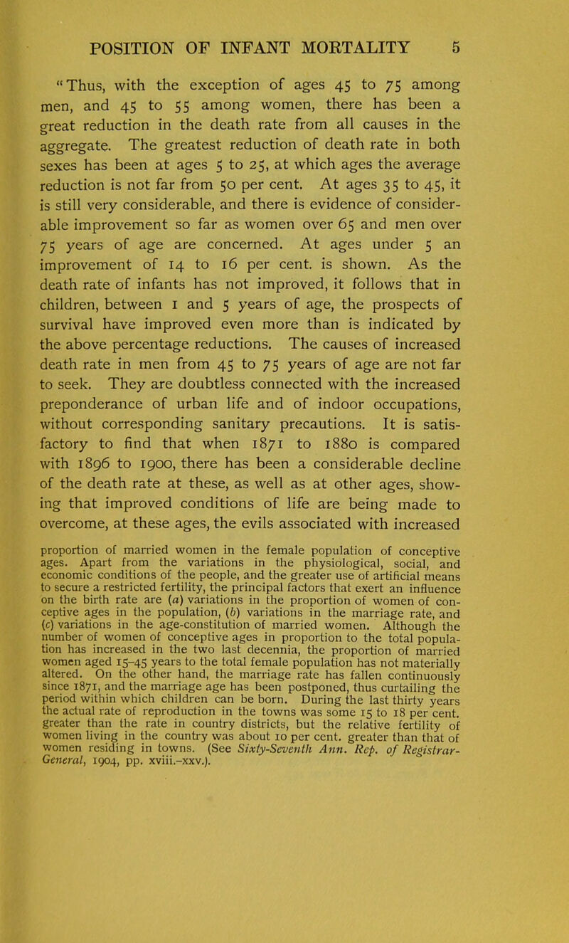 Thus, with the exception of ages 45 to 75 among men, and 45 to 55 among women, there has been a great reduction in the death rate from all causes in the aggregate. The greatest reduction of death rate in both sexes has been at ages 5 to 25, at which ages the average reduction is not far from 50 per cent. At ages 35 to 45, it is still very considerable, and there is evidence of consider- able improvement so far as women over 65 and men over 75 years of age are concerned. At ages under 5 an improvement of 14 to 16 per cent, is shown. As the death rate of infants has not improved, it follows that in children, between i and 5 years of age, the prospects of survival have improved even more than is indicated by the above percentage reductions. The causes of increased death rate in men from 45 to 75 years of age are not far to seek. They are doubtless connected with the increased preponderance of urban life and of indoor occupations, without corresponding sanitary precautions. It is satis- factory to find that when 1871 to 1880 is compared with 1896 to 1900, there has been a considerable decline of the death rate at these, as well as at other ages, show- ing that improved conditions of life are being made to overcome, at these ages, the evils associated with increased proportion of married women in the female population of concept! ve ages. Apart from the variations in the physiological, social, and economic conditions of the people, and the greater use of artificial means to secure a restricted fertility, the principal factors that exert an influence on the birth rate are (a) variations in the proportion of women of con- ceptive ages in the population, {b) variations in the marriage rate, and (c) variations in the age-constitution of married women. Although the number of women of conceptive ages in proportion to the total popula- tion has increased in the two last decennia, the proportion of married women aged 15-45 years to the total female population has not materially altered. On the other hand, the marriage rate has fallen continuously since 1871, and the marriage age has been postponed, thus curtailing the period within which children can be born. During the last thirty years the actual rate of reproduction in the towns was some 15 to 18 per cent, greater than the rate in country districts, but the relative fertility of women living in the country was about 10 per cent, greater than that of women residing in towns. (See Sixty-Seventh Ann. Rep. of Registrar- General, 1904, pp. xviii.-xxv.j.