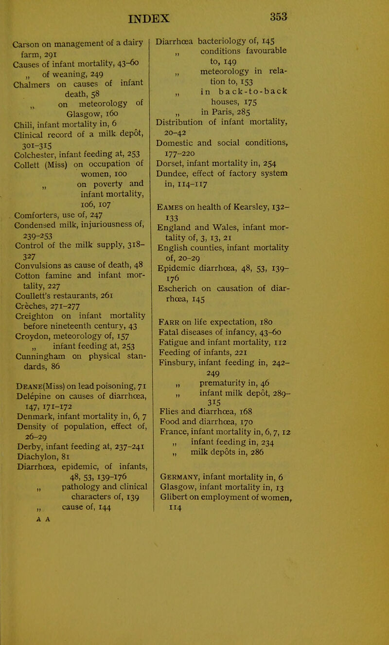 Carson on management of a dairy farm, 291 Causes of infant mortality, 43-60 „ of weaning, 249 Chalmers on causes of infant death, 58 „ on meteorology of Glasgow, 160 Chili, infant mortality in, 6 Clinical record of a milk depot, 301-315 Colchester, infant feeding at, 253 CoUett (Miss) on occupation of women, 100 „ on poverty and infant mortality, 106, 107 Comforters, use of, 247 Condensed milk, injuriousness of, 239-253 Control of the milk supply, 318- 327 Convulsions as cause of death, 48 Cotton famine and infant mor- tality, 227 Coullett's restaurants, 261 Creches, 271-277 Creighton on infant mortality before nineteenth centviry, 43 Croydon, meteorology of, 157 „ infant feeding at, 253 Cunningham on physical stan- dards, 86 DEANE(Miss) on lead poisoning, 71 Delepine on causes of diarrhcea, 147, 171-172 Denmark, infant mortality in, 6, 7 Density of population, effect of, 26-29 Derby, infant feeding at, 237-241 Diachylon, 81 Diarrhcea, epidemic, of infants, 48, 53. 139-176 „ pathology and clinical chaiacters of, 139 „ cause of, 144 A A Diarrhoea bacteriology of, 145 „ conditions favoui-able to, 149 „ meteorology in rela- tion to, 153 „ in back-to-back houses, 175 „ in Paris, 285 Distribution of infant mortality, 20-42 Domestic and social conditions, 177-220 Dorset, infant mortality in, 254 Dundee, effect of factory system in, 114-117 Eames on health of Kearsley, 132- 133 England and Wales, infant mor- tality of, 3, 13, 21 English counties, infant mortality of, 20-29 Epidemic diarrhoea, 48, 53, 139- 176 Escherich on causation of diar- rhcea, 14S Farr on life expectation, 180 Fatal diseases of infancy, 43-60 Fatigue and infant mortality, 112 Feeding of infants, 221 Finsbury, infant feeding in, 242- 249 „ prematurity in, 46 „ infant milk depot, 289- 315 Flies and diarrhoea, 168 Food and diarrhcea, 170 France, infant mortality in, 6,7,12 „ infant feeding in, 234 „ milk depots in, 286 Germany, infant mortality in, 6 Glasgow, infant mortality in, 13 Gilbert on employment of women, 114