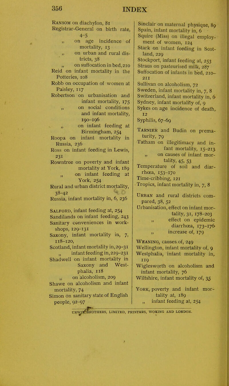 Ransom on diachylon, 8i Registrar-General on birth rate, 4-5 „ on age incidence of mortality, 13 „ on urban and rural dis- tricts, 38 „ on suffocation in bed,210 Reid on infant mortality in the Potteries, 108 Robb on occupation of women at Paisley, 117 Robertson on urbanisation and infant mortality, 175 „ on social conditions and infant mortality, 190-196 „ on infant feeding at Birmingham, 254 Roopa on infant mortality in Russia, 236 Ross on infant feeding in Lewis, 231 Rowntree on poverty and infant mortality at York, 189 „ on infant feeding at York, 254 Rural and urban district mortality, 38-42 r- Russia, infant mortality in, 6, 236 Salford, infant feeding at, 254 Sandilands on infant feeding, 243 Sanitary conveniences in work- shops, 129-131 Saxony, infant mortality in, 7, 118-120, Scotland, infant mortality in, 29-31 „ infant feeding in,229-231 Shadwell on infant mortality in Saxony and West- phalia, 118 „ on alcoholism, 209 Shawe on alcoholism and infant mortality, 74 Simon on sanitary state of English people, 92-97 Sinclair on maternal physique, 89 Spain, infant mortality in, 6 Squire (Miss) on illegal employ- ment of women, 124 Stark on infant feeding in Scot- land, 229 Stockport, infant feeding at, 253 Straus on pasteurised milk, 287 Suffocation of infants in bed, 210- 211 Sullivan on alcoholism, 72 Sweden, infant mortality in, 7, 8 Switzerland, infant mortality in, 6 Sydney, infant mortality of, 9 Sykes on age incidence of death,. 12 Syphilis, 67-69 Tarnier and Budin on prema- turity, 79 Tatham on illegitimacy and in- fant mortality, 15-213 „ on causes of infant mor- tality, 45, 53 Temperature of soil and diar- rhoea, 153-170 Time-cribbing, 121 Tropics, infant mortality in, 7, 8 Urban and rural districts com- pared, 38, 52 Urbanisation, effect on infant mor- tality, 31, 178-203 „ effect on epidemic diarrhoea, 173-176 „ increase of, 179 Weaning, causes of, 249 Wellington, infant mortality of, 9 Westphalia, infant mortality in,. 119 Wigleswprth on alcoholism and infant mortality, 76 Wiltshire, infant mortality of, 35 York, poverty and infant mor- tality at, 189 „ infant feeding at, 254 UmVIlCBROTHERS, LIMITED, PRINTERS, WOKING AND LONDON.