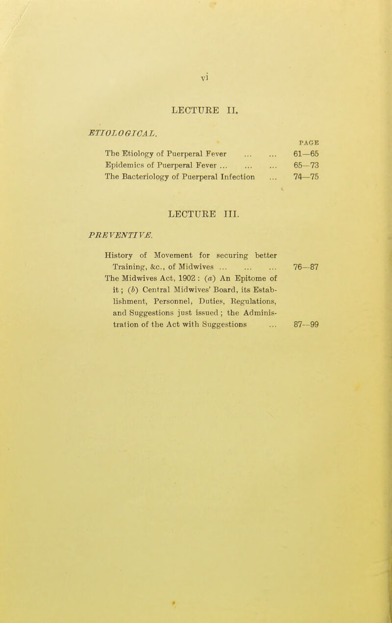 LECTURE II. ETIOLOGICAL. PAGE The Etiology of Puerperal Fever 61—65 Epidemics of Puerperal Fever 65—73 The Bacteriology of Puerperal Infection ... 74—75 LECTURE III. PREVENTIVE. History of Movement for securing better Training, &c., of Midwives 16—&7 The Midwives Act, 1902 : (a) An Epitome of it; (h) Central Midwives' Board, its Estab- lishment, Personnel, Duties, Regulations, and Suggestions just issued; the Adminis- tration of the Act with Suggestions ... 87—99 ♦